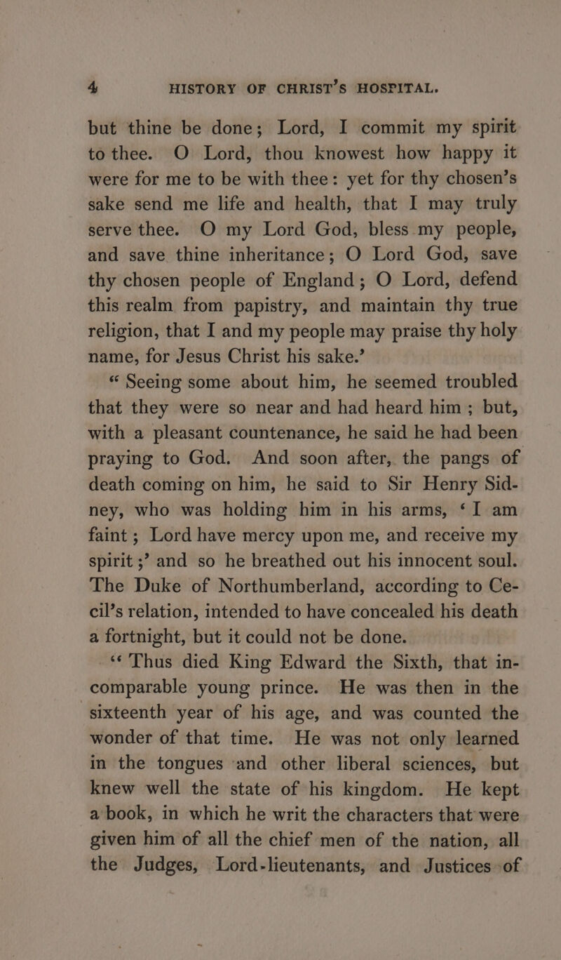 but thine be done; Lord, I commit my spirit to thee. O Lord, thou knowest how happy it were for me to be with thee: yet for thy chosen’s sake send me life and health, that I may truly serve thee. O my Lord God, bless my people, and save thine inheritance; O Lord God, save thy chosen people of England; O Lord, defend this realm from papistry, and maintain thy true religion, that I and my people may praise thy holy name, for Jesus Christ his sake.’ « Seeing some about him, he seemed troubled that they were so near and had heard him ; but, with a pleasant countenance, he said he had been praying to God. And soon after, the pangs of death coming on him, he said to Sir Henry Sid- ney, who was holding him in his arms, ‘ I am faint ; Lord have mercy upon me, and receive my spirit ;? and so he breathed out his innocent soul. The Duke of Northumberland, according to Ce- cil’s relation, intended to have concealed his death a fortnight, but it could not be done. ~ Thus died King Edward the Sixth, that in- comparable young prince. He was then in the sixteenth year of his age, and was counted the wonder of that time. He was not only learned in the tongues and other liberal sciences, but knew well the state of his kingdom. He kept a book, in which he writ the characters that were given him of all the chief men of the nation, all the Judges, Lord-lieutenants, and Justices of