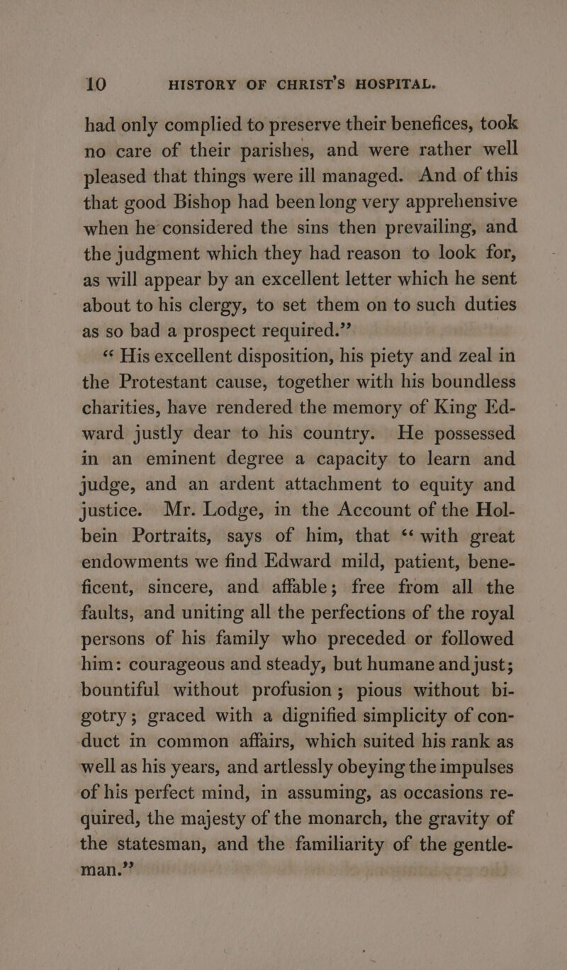 had only complied to preserve their benefices, took no care of their parishes, and were rather well pleased that things were ill managed. And of this that good Bishop had been long very apprehensive when he considered the sins then prevailing, and the judgment which they had reason to look for, as will appear by an excellent letter which he sent about to his clergy, to set them on to such duties as so bad a prospect required.” ‘¢ His excellent disposition, his piety and zeal in the Protestant cause, together with his boundless charities, have rendered the memory of King Ed- ward justly dear to his country. He possessed in an eminent degree a capacity to learn and judge, and an ardent attachment to equity and justice. Mr. Lodge, in the Account of the Hol- bein Portraits, says of him, that ‘‘ with great endowments we find Edward mild, patient, bene- ficent, sincere, and affable; free from all the faults, and uniting all the perfections of the royal persons of his family who preceded or followed him: courageous and steady, but humane and just; bountiful without profusion ; pious without. bi- gotry; graced with a dignified simplicity of con- duct in common affairs, which suited his rank as well as his years, and artlessly obeying the impulses of his perfect mind, in assuming, as occasions re- quired, the majesty of the monarch, the gravity of the statesman, and the familiarity of the gentle- man.”