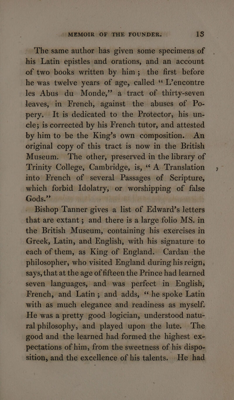 The same author has given some specimens of his Latin epistles and orations, and an account of two books written by him; the first before he was twelve years of age, called ‘“‘ L’encontre les Abus du Monde,” a tract of thirty-seven leaves, in French, against the abuses of Po- pery. It is dedicated to the Protector, his un- cle; is corrected by his French tutor, and attested by him to be the King’s own composition. An original copy of this tract is now in the British Museum. The other, preserved in the library of Trinity College, Cambridge, is, ‘* A. ‘Translation into French of several Passages of Scripture, which forbid Idolatry, or worshipping of false Gods.”’ - Bishop Tanner gives a list of Edward’s letters that are extant; and there is a large folio MS. in the British Museum, containing his exercises in Greek, Latin, and English, with his signature to each of them, as King of England. Cardan the philosopher, who visited England during his reign, says, that at the age of fifteen the Prince had learned seven languages, and was perfect in English, French, and Latin; and adds, ‘ he spoke Latin with as much elegance and readiness as myself. He was a pretty good logician, understood natu- ral philosophy, and played upon the lute. The good and the learned had formed the highest ex- pectations of him, from the sweetness of his dispo- sition, and the excellence of his talents. He had