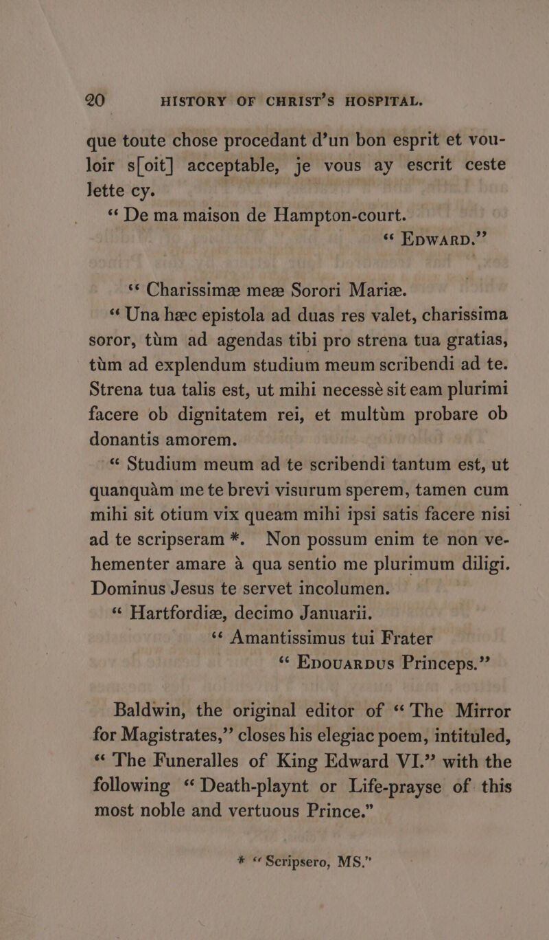 que toute chose procedant d’un bon esprit et vou- loir s[oit] acceptable, je vous ay escrit ceste Jette cy. A ‘*¢ De ma maison de Hampton-court. ‘© EDWARD.” ‘* Charissimze mez Sorori Marie. “« Una hee epistola ad duas res valet, charissima soror, tum ad agendas tibi pro strena tua gratias, tum ad explendum studium meum scribendi ad te. Strena tua talis est, ut mihi necessé sit eam plurimi facere ob dignitatem rei, et multim probare ob donantis amorem. “ Studium meum ad te scribendi tantum est, ut quanquam me te brevi visurum sperem, tamen cum mihi sit otium vix queam mihi ipsi satis facere nisi ad te scripseram *. Non possum enim te non ve- hementer amare a qua sentio me plurimum diligi. Dominus Jesus te servet incolumen. ‘“ Hartfordixz, decimo Januarii. ‘¢ Amantissimus tui Frater ** Epouarbus Princeps.” Baldwin, the original editor of “The Mirror for Magistrates,”’ closes his elegiac poem, intituled, «&lt;The Funeralles of King Edward VI.” with the following ‘ Death-playnt or Life-prayse of. this most noble and vertuous Prince.” * «Seripsero, MS.”