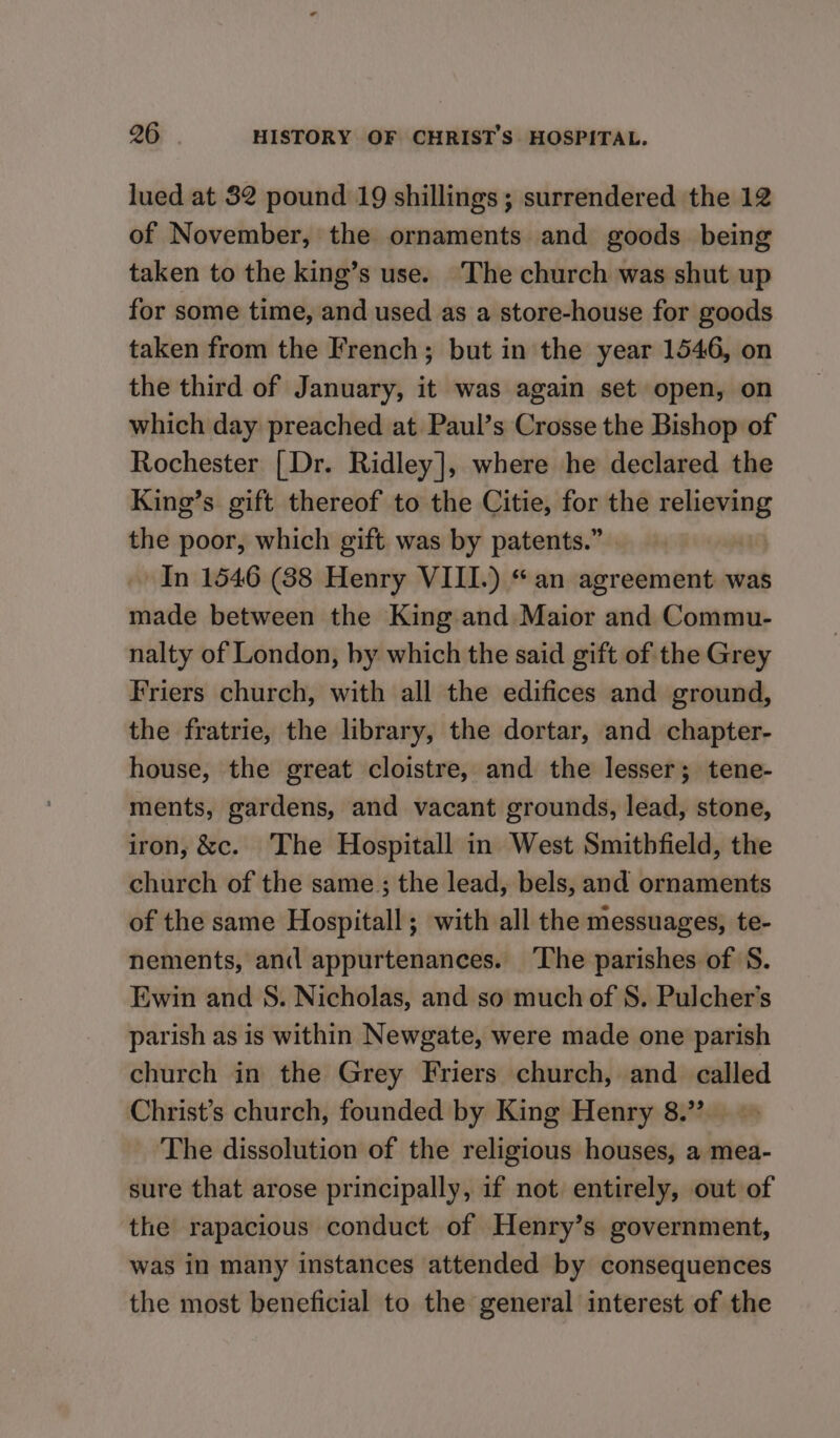 lued at 82 pound 19 shillings; surrendered the 12 of November, the ornaments and goods being taken to the king’s use. The church was shut up for some time, and used as a store-house for goods taken from the French; but in the year 1546, on the third of January, it was again set open, on which day preached at Paul’s Crosse the Bishop of Rochester {Dr. Ridley], where he declared the King’s gift thereof to the Citie, for the relieving the poor, which gift was by patents.” | In 1546 (88 Henry VIII.) “an agreement was made between the King and Maior and Commu- nalty of London, by which the said gift of the Grey Friers church, with all the edifices and ground, the fratrie, the library, the dortar, and chapter- house, the great cloistre, and the lesser; tene- ments, gardens, and vacant grounds, lead, stone, iron, &amp;c. The Hospitall in West Smithfield, the church of the same; the lead, bels, and ornaments of the same Hospitall; with all the messuages, te- nements, and appurtenances. ‘The parishes of S. Ewin and S. Nicholas, and so much of S. Pulcher’s parish as is within Newgate, were made one parish church in the Grey Friers church, and called Christ’s church, founded by King Henry 8.” The dissolution of the religious houses, a mea- sure that arose principally, if not entirely, out of the rapacious conduct of Henry’s government, was in many instances attended by consequences the most beneficial to the general interest of the