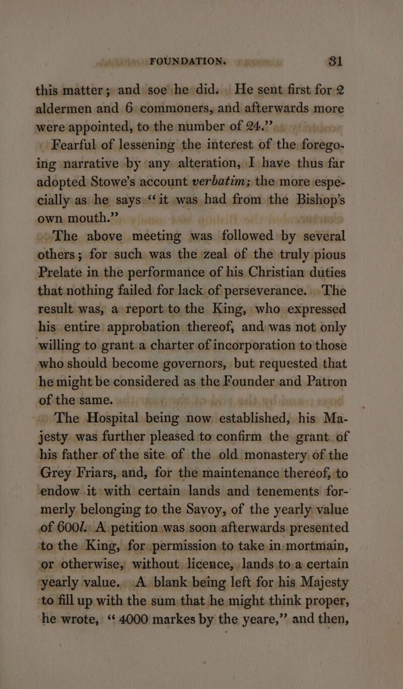 FOUNDATION. |. - 81 this matter; and soe:he did. . He sent first for 2 aldermen and 6 commoners, and afterwards more were appointed, to the number of 24.” - Fearful of lessening the interest. of the forego- ing narrative by any alteration, I have thus far adopted Stowe’s account verbatim; the more espe- cially as he says.‘‘it was had from the Bishop’s own mouth.” The above meeting was followed by: rolttinal side for such was the zeal of the truly pious Prelate in the performance of his Christian duties that nothing failed for lack of perseverance. The result was, a report to the King, who expressed his entire approbation thereof, and was not only willing to grant a charter of incorporation to those who should become governors, but requested that he might be considered as the Founder and Patron of the same. The Hospital rie now lestablished: his Ma- jesty was further pleased to confirm the grant. of his father of the site of the old monastery of the Grey Friars, and, for the maintenance thereof, to ‘endow it with certain lands and tenements for- merly belonging to the Savoy, of the yearly value of 6001. A petition. was soon afterwards presented to the King, for permission to take in mortmain, or otherwise, without. licence, lands to.a certain yearly value.. A. blank being left for his Majesty ‘to fill up with the sum that he might think proper, ‘he wrote, “4000 markes by the yeare,” and then,