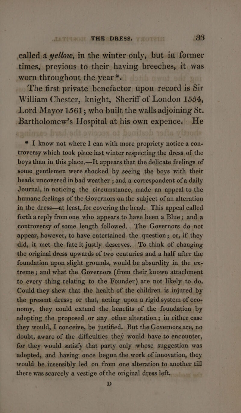 called a yellow, in the winter only, but in former times, previous to their having breeches, it. was worn throughout the year * The first private scmanihen upon record is ‘Sir William Chester, knight, Sheriff of London 1554, Lord Mayor 1561; who built the walls adjoining St. ‘Bartholomew’s Hospital at his own expence. He * I know not where I can with more propriety notice a con- troversy which took place last winter respecting the dress of the boys than in this place.—It appears that the delicate feelings of some gentlemen were shocked by seeing the boys with their heads uncovered in bad weather ; and a correspondent of a daily Journal, in noticing the circumstance, made an appeal to the humane feelings of the Governors on the subject of an alteration in the dress—at least, for covering the head. This appeal called forth a reply from one who appears to have been a Blue; and a controversy of some length followed.. The Governors do not appear, however, to have entertained the question; or, if they did, it met the fate it justly. deserves. To think of changing the original dress upwards of two centuries and a half after the foundation upon slight grounds, would be absurdity in the ex- treme ; and what the Governors (from their known attachment to every thing relating to the Founder) are not likely to do. Could they shew that the health of the children. is injured by the present dress; or that, acting upon a rigid system of eco- nomy, they could extend the benefits of the foundation by adopting the proposed or any other alteration; in either case they would, I conceive, be justified. But the Governors are, no doubt, aware of the difficulties they would have to encounter, for they would satisfy that party only whose suggestion was ‘adopted, and having once begun the work of innovation, they would be. insensibly led on from one alteration to another till there was scarcely a vestige of the original dress left. / D