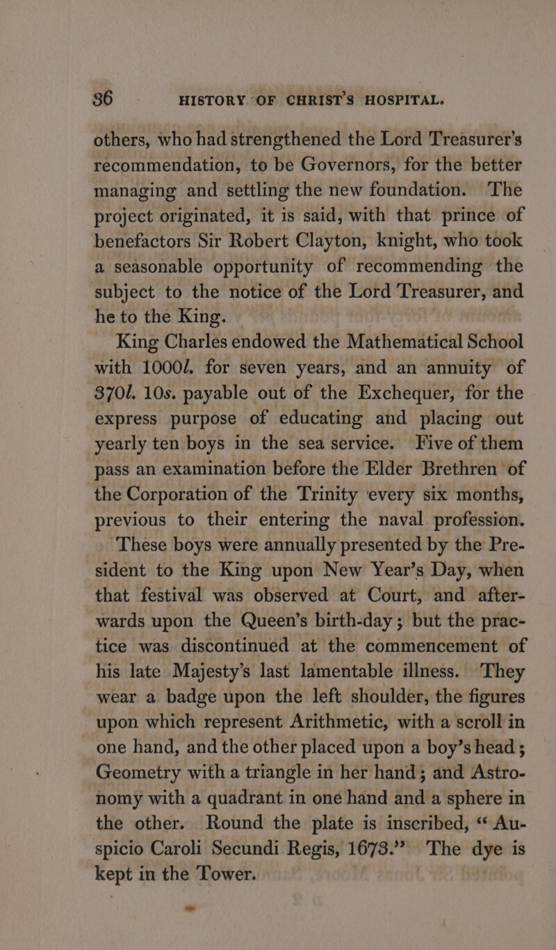 others, who had strengthened the Lord Treasurer's recommendation, to be Governors, for the better managing and settling the new foundation. The project originated, it is said, with that prince of benefactors Sir Robert Clayton, knight, who took a seasonable opportunity of recommending the subject to the notice of the Lord prong gem and he to the King. King Charles endowed the Mathematical School with 1000/. for seven years, and an annuity of 3701. 10s. payable out of the Exchequer, for the express purpose of educating and placing out yearly ten boys in the sea service. Jive of them pass an examination before the Elder Brethren of the Corporation of the Trinity ‘every six months, previous to their entering the naval profession. These boys were annually presented by the Pre- sident to the King upon New Year’s Day, when that festival was observed at Court, and after- wards upon the Queen’s birth-day; but the prac- tice was discontinued at the commencement of his late Majesty’s last lamentable illness. They wear a badge upon the left shoulder, the figures upon which represent Arithmetic, with a scroll in one hand, and the other placed upon a boy’s head ; Geometry with a triangle in her hand; and Astro- nomy with a quadrant in one hand and a sphere in the other. Round the plate is inscribed, ‘‘ Au- spicio Caroli Secundi Regis, 1673. ” The dye is kept in the ‘Tower.