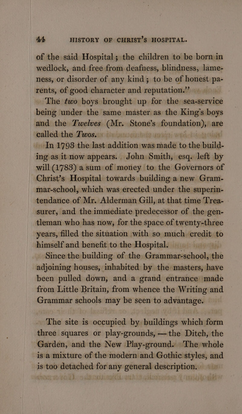 of the said Hospital; the children to be born in wedlock, and free from deafness, blindness, lame- ness, or disorder of any kind; to be of honest pa- rents, of good character and reputation.’’ The two boys brought up for the sea-service being under the same master as the King’s boys and the Twelves (Mr. Stone’s Soundatinwy are called the Twos. « — --In 1798 the last addition was chadé to the build. ing as it now appears. John Smith, esq. left by will (1783) a sum of money to the Governors of Christ’s Hospital towards building a new Gram- mar-school, which was erected under the superin- tendance of Mr. Alderman Gill, at that time Trea- surer, and the immediate predecessor of the gen- tleman who has now, for the space of twenty-three years, filled the situation with so much credit to himself and benefit to the Hospital. | Since the building of the Grammar-school, the adjoining houses, inhabited by the masters, have been pulled down, and a grand entrance made from Little Britain, from whence the Writing and Grammar schools may be seen to advantage. The site is occupied by buildings which form three squares or play-grounds, —the Ditch, the Garden, and the New Play-ground. ‘The whole is a mixture of the modern and Gothic styles, and is too detached for any general description. -