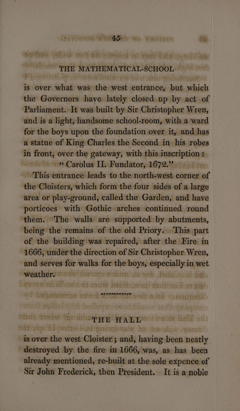 Brain. MATHEMATICAT-SCHOOL, iS over taba was the west seinen but pecietel the Governors have lately closed. up by act of Parliament. It was built by Sir Christopher Wren, and is a light, handsome school-room, with a ward for the boys upon the foundation over it, and has a statue of King Charles the Second in: his robes in front, over the gateway, with this inscription: ‘“ Carolus II. F undator, O72 inf ‘This entrance leads to the north-west. corner of the Cloisters, which form the four sides of a large area or play-ground, called the Garden, and have porticoes with Gothic arches continued round © them. The walls: are supported by abutments, being the remains of the old Priory... This part of the building was repaired, after the Fire in 1666, under the direction of Sir Christopher Wren, and serves for walks — the ae Sipetsalis in wet ere : | ‘| ar: cv4 ay ae einai PL OLILLIPLIO® | 2i 2 f 7 2 3 G5 ee ee “THE HALL is over the west Choistetts anil ‘ait been Denily. destroyed by the fire in 1666, was, as has been already mentioned, re-built at the sole expence of Sir John Frederick, then President. It is a noble