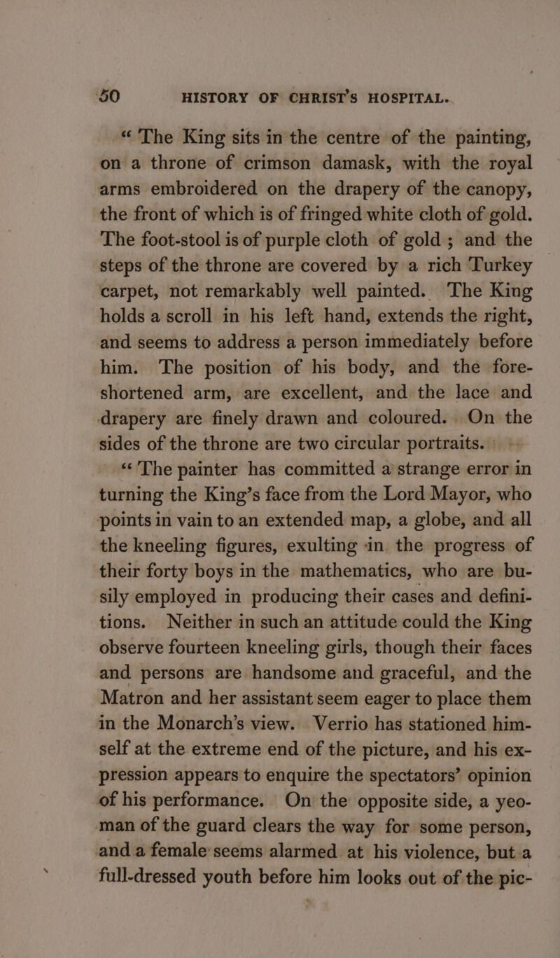 “ The King sits in the centre of the painting, on a throne of crimson damask, with the royal arms embroidered on the drapery of the canopy, the front of which is of fringed white cloth of gold. The foot-stool is of purple cloth of gold ; and the steps of the throne are covered by a rich Turkey — carpet, not remarkably well painted. The King holds a scroll in his left hand, extends the right, and seems to address a person immediately before him. The position of his body, and the fore- shortened arm, are excellent, and the lace and drapery are finely drawn and coloured. On the sides of the throne are two circular portraits. - ‘‘ The painter has committed a strange error in turning the King’s face from the Lord Mayor, who points in vain to an extended map, a globe, and all the kneeling figures, exulting in the progress of their forty boys in the mathematics, who are bu- sily employed in producing their cases and defini- tions. Neither in such an attitude could the King observe fourteen kneeling girls, though their faces and persons are handsome and graceful, and the Matron and her assistant seem eager to place them in the Monarch’s view. Verrio has stationed him- self at the extreme end of the picture, and his ex- pression appears to enquire the spectators’ opinion of his performance. On the opposite side, a yeo- man of the guard clears the way for some person, anda female seems alarmed at his violence, but a full-dressed youth before him looks out of the pic-