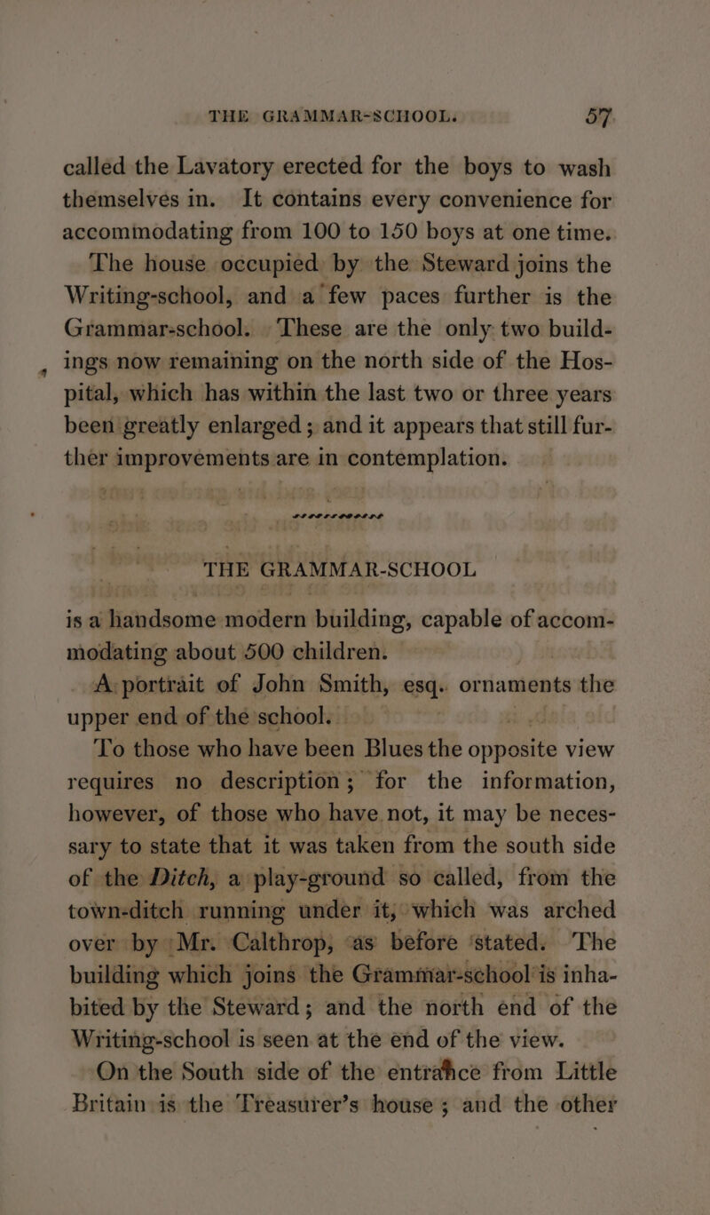 called the Lavatory erected for the boys to wash themselves in. It contains every convenience for accominodating from 100 to 150 boys at one time. The house occupied) by the Steward joins the Writing-school, and a few paces further is the Grammar-school. These are the only two build- ings now remaining on the north side of the Hos- pital, which has within the last two or three years been greatly enlarged ; and it appears that still fur- ther improvements are in contemplation. THE GRAMMAR-SCHOOL is a handsome modern building, capable of accom- modating about 500 children. A-portrait of John Smith, esq.. or naments the upper end of the school. ! To those who Bae been Blues the opposite v view nce of those who ome it may be neces- sary to state that it was taken from the south side of the Ditch, a play-ground so called, from the town-ditch running under it; which was arched over by Mr. Calthrop, “as before ‘stated. The building which joins the Grammar-school’is inha- bited by the Steward; and the north end of the Writing-school is seen at the end of the view. On the South side of the entrahce from Little Britain is the Treasurer’s house ; and the other