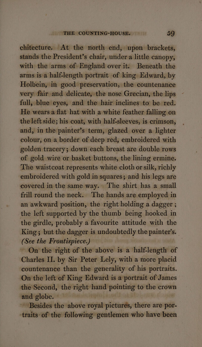 chitecture. At the north end, upon brackets, stands the President’s chair, under a little canopy, with the arms of England over it. Beneath the arms is a half-length portrait of king Edward, by Holbein, in good preservation, the countenance very fair and delicate, the nose Grecian, the lips full, blue eyes, and the hair inclines to be red. He wears a flat hat with a white feather falling on the left side; his coat, with half-sleeves, is crimson, and, in the painter’s term, glazed. over a lighter colour, on a border of deep red, embroidered with golden tracery; down each breast are double rows of gold wire or basket buttons, the lining ermine. The waistcoat represents white cloth or silk, richly embroidered with gold in squares; and his legs are covered in the same way. ‘The shirt has a small frill round the neck. The hands are employed in an awkward position, the right holding a dagger ; the left supported by the thumb being hooked in the girdle, probably a favourite attitude with the King; but the dagger is undoubtedly the painter’s. (See the Frontispiece.) } On the right of the above is a half-length of Charles II. by Sir Peter Lely, with a more placid countenance than the generality of his portraits. On the left of King Edward is a portrait of James the Second, the right hand pointing to the crown and globe. | ~ Besides the above royal pictures, there are por- traits: of the following gentlemen who have been