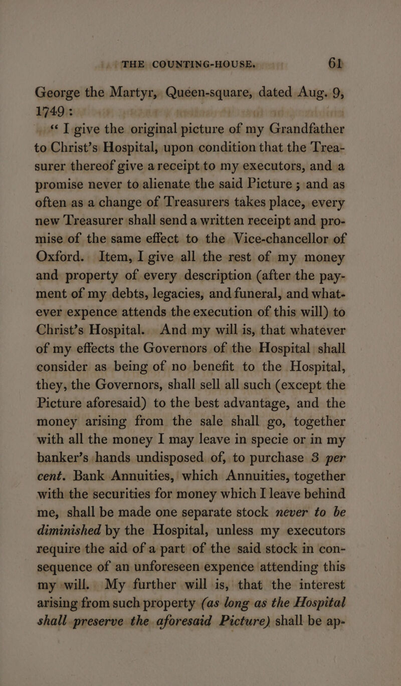 George the Martyr, Reaitipsaaneen dated Aug. 9, 1749 : *« T give the original picture of my Grandfather to Christ’s Hospital, upon condition that the Trea- surer thereof give areceipt to my executors, and a promise never to alienate the said Picture ; and as often as a change of Treasurers takes place, every new Treasurer shall send a written receipt and pro- mise of the same effect to the Vice-chancellor of Oxford. Item, I give all the rest of my money and property of every description (after the pay- ment of my debts, legacies, and funeral, and what- ever expence attends the execution of this will) to Christ’s Hospital. And my will is, that whatever of my effects the Governors of the Hospital shall consider as being of no benefit to the Hospital, they, the Governors, shall sell all such (except the Picture aforesaid) to the best advantage, and the money arising from the sale shall go, together with all the money I may leave in specie or in my banker’s hands undisposed of, to purchase 3 per cent. Bank Annuities, which Annuities, together with the securities for money which I leave behind me, shall be made one separate stock never to be diminished by the Hospital, unless my executors require the aid of a part of the said stock in con- sequence of an unforeseen expence attending this my will. My further will is, that the interest arising from such property (as long as the Hospital shall preserve the aforesaid Picture) shall be ap-