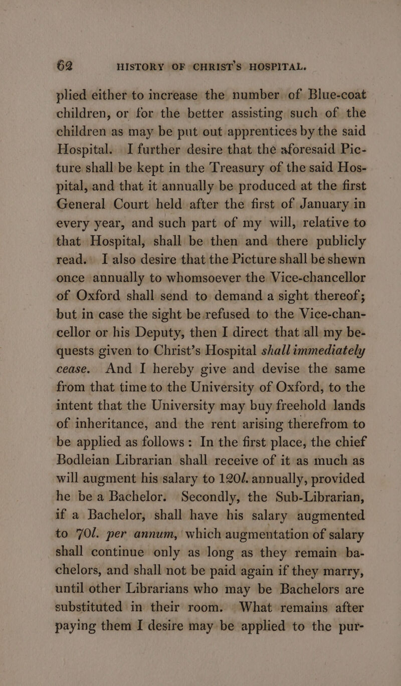 plied either to increase the number of Blue-coat children, or for the better assisting such of the children as may be put out apprentices by the said Hospital. I further desire that the aforesaid Pic- ture shall be kept in the Treasury of the said Hos- pital, and that it annually be produced at the first General Court held after the first of January in every year, and such part of my will, relative to that Hospital, shall be then and there publicly read. I also desire that the Picture shall be shewn once annually to whomsoever the Vice-chancellor of Oxford shall send to demand a sight thereof ; but in case the sight be.refused to the Vice-chan- cellor or his Deputy, then I direct that all my be- quests given to Christ’s Hospital shall immediately cease. And I hereby give and devise the same from that time to the University of Oxford, to the intent that the University may buy freehold lands of inheritance, and the rent arising therefrom to be applied as follows: In the first place, the chief Bodleian Librarian shall receive of it as much as will augment his salary to 120/. annually, provided he be a Bachelor. Secondly, the Sub-Librarian, if a Bachelor, shall have his salary augmented to 70l. per annum, which augmentation of salary shall continue only as long as they remain ba- chelors, and shall not be paid again if they marry, until other Librarians who may be Bachelors are substituted in their room. What remains after paying them I desire may be applied to the pur-