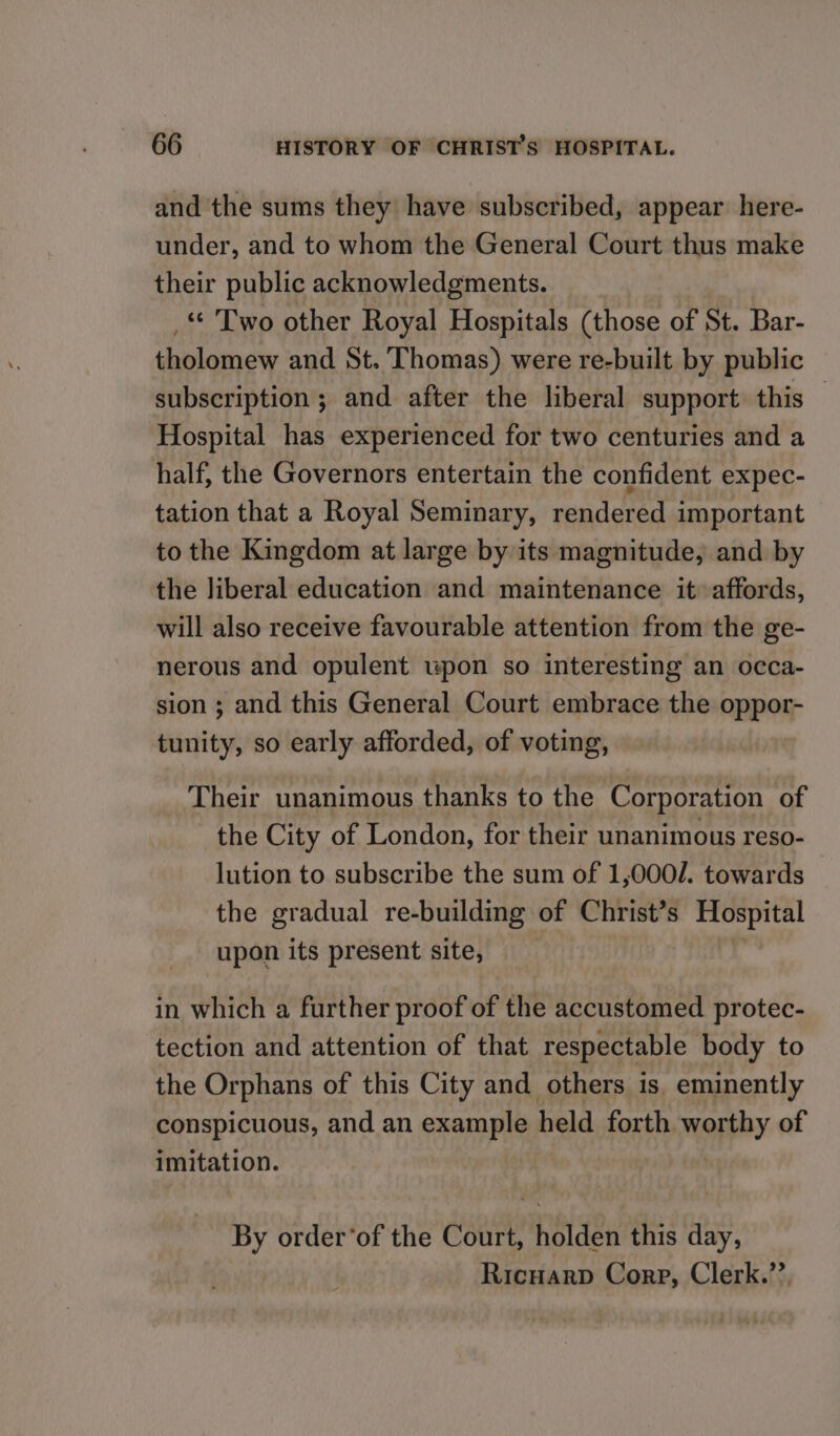 and the sums they have subscribed, appear here- under, and to whom the General Court thus make their public acknowledgments. _* Two other Royal Hospitals (those of St. Bar- tholomew and St. Thomas) were re-built by public subscription; and after the liberal support this — Hospital has experienced for two centuries and a half, the Governors entertain the confident expec- tation that a Royal Seminary, rendered important to the Kingdom at large by its magnitude, and by the liberal education and maintenance it affords, will also receive favourable attention from the ge- nerous and opulent upon so interesting an occa- sion ; and this General Court embrace the oppor- tunity, so early afforded, of voting, Their unanimous thanks to the Corporation of the City of London, for their unanimous reso- lution to subscribe the sum of 1,000/. towards the gradual re-building of Christ’s Hospital upon its present site, in which a further proof of the accustomed protec- tection and attention of that respectable body to the Orphans of this City and others is eminently conspicuous, and an example held forth worthy of imitation. By order‘of the Court, holden this day, Ricuarp Corp, Clerk.’’.