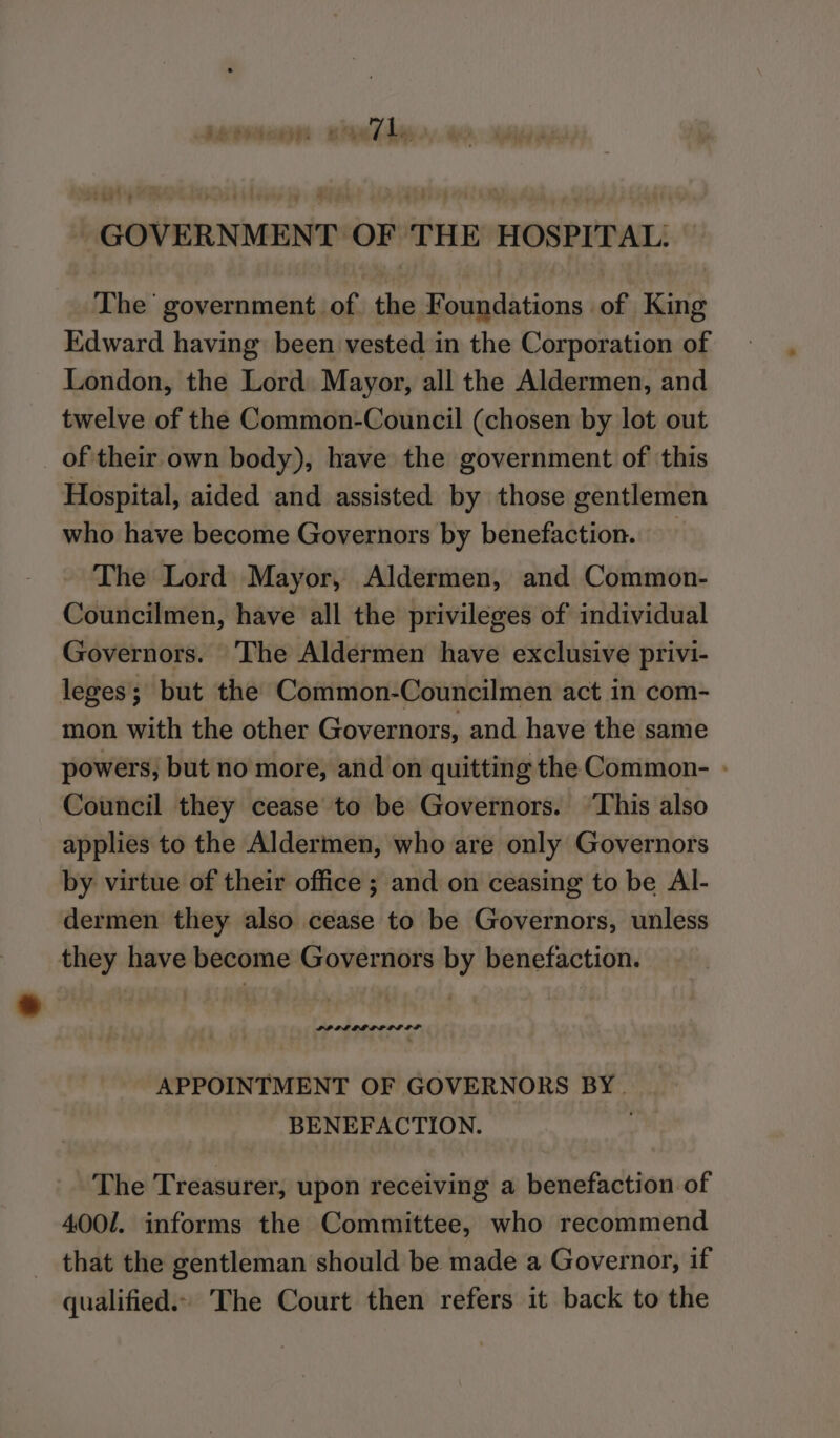 tcageld BS rar jo ~GOVERNMENT OF THE HOSPITAL. — The government of the Foundations of King Edward having been vested in the Corporation of London, the Lord Mayor, all the Aldermen, and twelve of the Common-Council (chosen by lot out of their own body), have the government of ‘this Hospital, aided and assisted by those gentlemen who have become Governors by benefaction.. The Lord Mayor, Aldermen, and Common- Councilmen, have all the privileges of individual Governors. The Aldermen have exclusive privi- leges; but the Common-Councilmen act in com- mon with the other Governors, and have the same powers, but no more, and on quitting the Common- - Council they cease to be Governors. ‘This also applies to the Aldermen, who are only Governors by virtue of their office ; and on ceasing to be Al- dermen they also cease to be Governors, unless they have become Governors by benefaction. PP IL LL LOLI DS APPOINTMENT OF GOVERNORS BY. _ BENEFACTION. H The Treasurer, upon receiving a benefaction of 4001. informs the Committee, who recommend that the gentleman should be made a Governor, if qualified.» The Court then refers it back to the