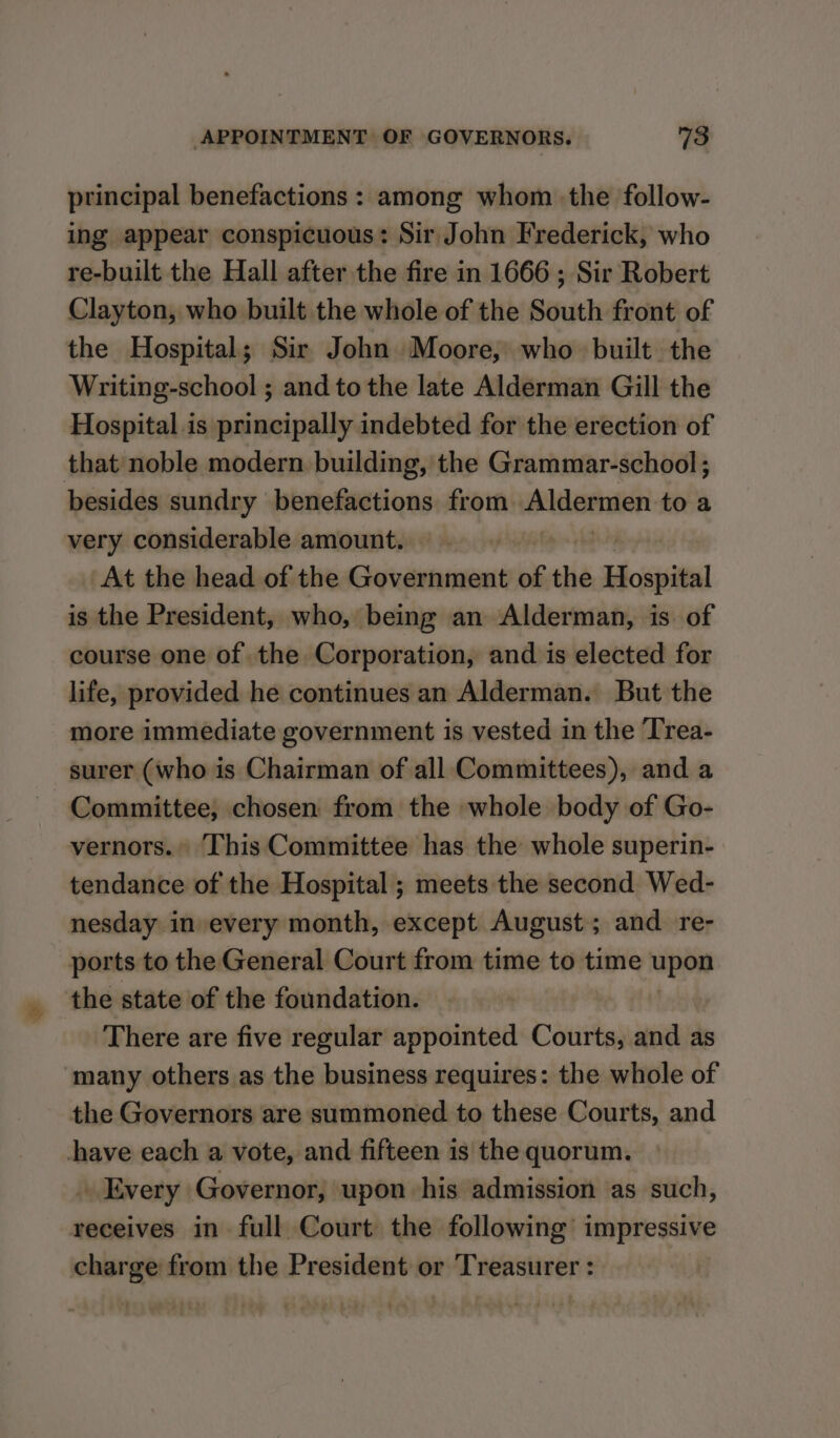 principal benefactions : among whom the follow- ing appear conspicuous: Sir John Frederick, who re-built the Hall after the fire in 1666 ; Sir Robert Clayton, who built the whole of the South front of the Hospital; Sir John Moore, who built the Writing-school ; and to the late Alderman Gill the Hospital is principally indebted for the erection of that noble modern building, the Grammar-school ; besides sundry benefactions from Aldermen to a very considerable amount. At the head of the Government of the Hospital is the President, who, being an Alderman, is of course one of the Corporation, and is elected for life, provided he continues an Alderman. But the more immediate government is vested in the Trea- surer (who is Chairman of all Committees), and a Committee, chosen from the whole body of Go- vernors.. This Committee has the whole superin- tendance of the Hospital ; meets the second Wed- nesday in every month, except August; and re- ports to the General Court from time to time upon the state of the foundation. There are five regular appointed Courts, and as ‘many others as the business requires: the whole of the Governors are summoned to these Courts, and chave each a vote, and fifteen is the quorum. Every Governor, upon his admission as such, receives in full Court the following impressive charge from the President or Treasurer :