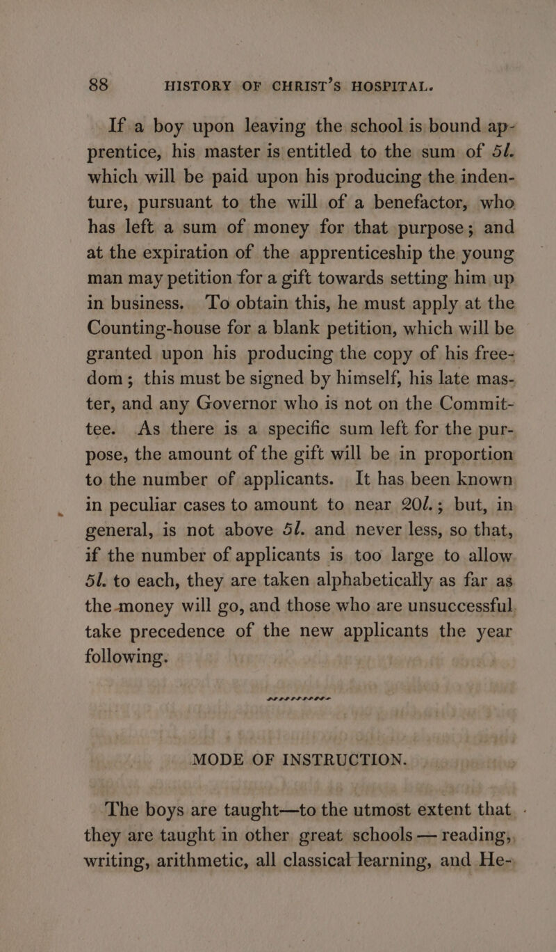 If a boy upon leaving the school is bound ap- prentice, his master is entitled to the sum of 52. which will be paid upon his producing the inden- ture, pursuant to the will of a benefactor, who has left a sum of money for that purpose; and at the expiration of the apprenticeship the young man may petition for a gift towards setting him up in business. To obtain this, he must apply at the Counting-house for a blank petition, which will be granted upon his producing the copy of his free- dom; this must be signed by himself, his late mas- ter, and any Governor who is not on the Commit- tee. As there is a specific sum left for the pur- pose, the amount of the gift will be in proportion to the number of applicants. It has been known in peculiar cases to amount to near 20/.; but, in general, is not above 5/. and never less, so that, if the number of applicants is too large to allow 51. to each, they are taken alphabetically as far as the-money will go, and those who are unsuccessful. take precedence of the new applicants the year following. MODE OF INSTRUCTION. The boys are taught—to the utmost extent that. - they are taught in other great schools — reading,, writing, arithmetic, all classical tearning, and He-