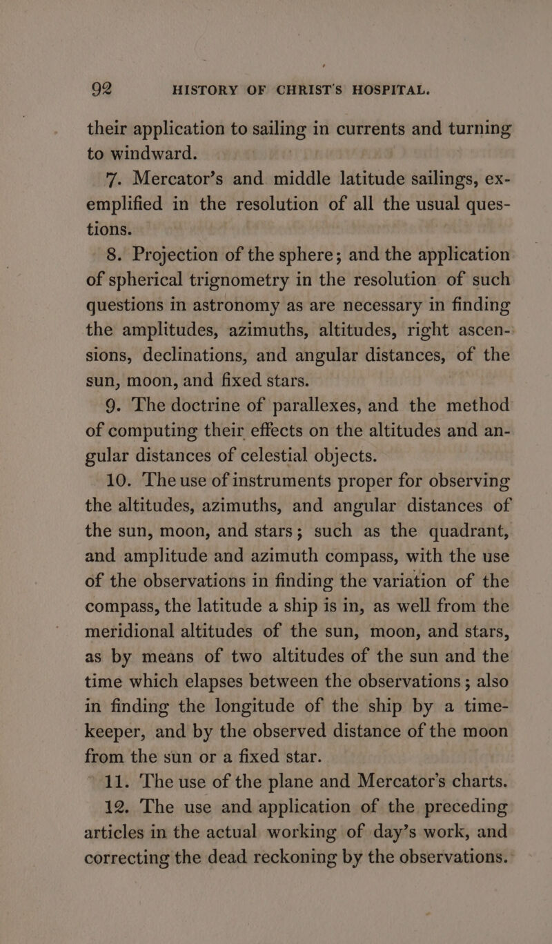 their application to sailing in currents and turning to windward. | 7. Mercator’s and. middle latitude sailings, ex- emplified in the resolution of all the usual ques- tions. 8. Projection of the sphere; and the application of spherical trignometry in the resolution of such questions in astronomy as are necessary in finding the amplitudes, azimuths, altitudes, right ascen-: sions, declinations, and angular distances, of the sun, moon, and fixed stars. 9. The doctrine of parallexes, and the method of computing their effects on the altitudes and an- gular distances of celestial objects. 10. The use of instruments proper for observing the altitudes, azimuths, and angular distances of the sun, moon, and stars; such as the quadrant, and amplitude and azimuth compass, with the use of the observations in finding the variation of the compass, the latitude a ship is in, as well from the meridional altitudes of the sun, moon, and stars, as by means of two altitudes of the sun and the time which elapses between the observations ; also in finding the longitude of the ship by a time- keeper, and by the observed distance of the moon from the sun or a fixed star. 11. The use of the plane and Mercator’s charts. 12. The use and application of the preceding articles in the actual working of day’s work, and correcting the dead reckoning by the observations.