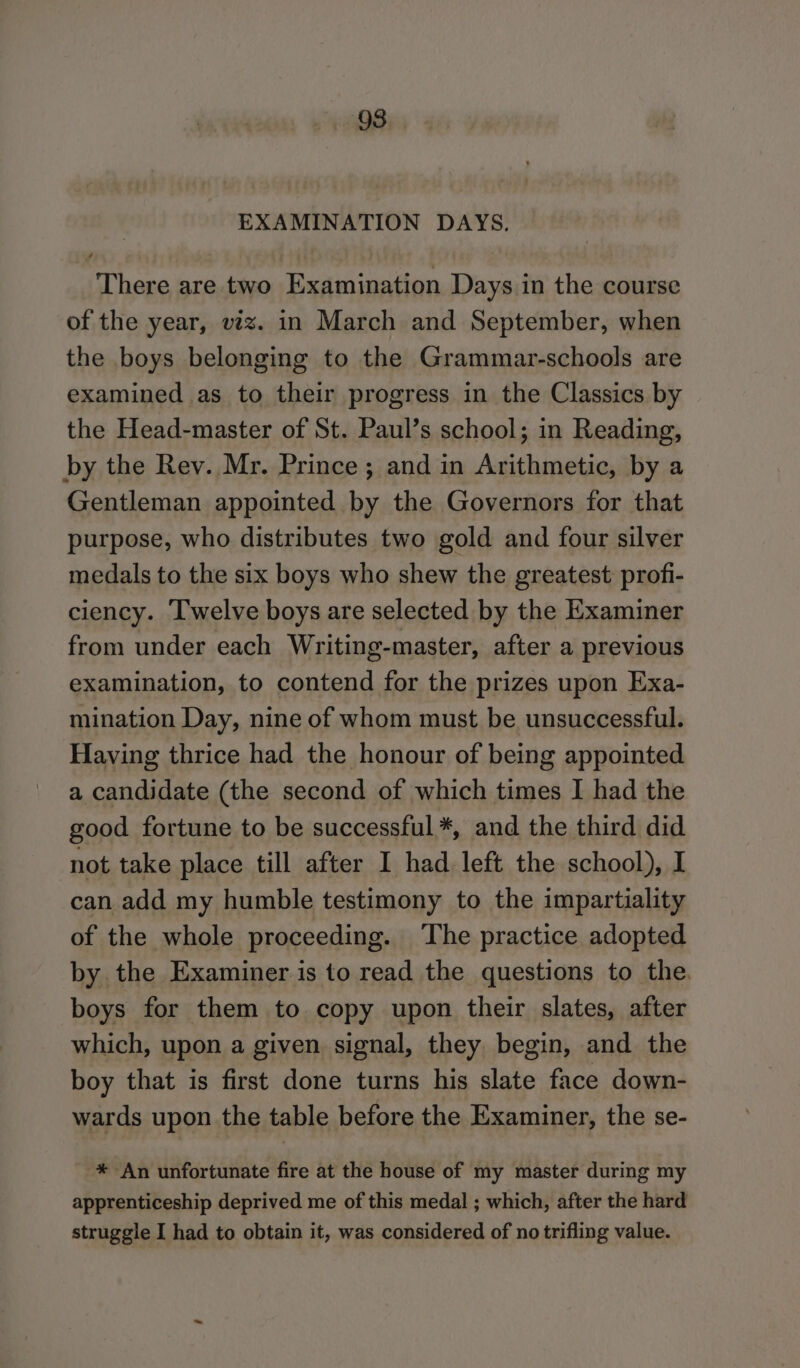 EXAMINATION DAYS. There are two Examination Days in the course of the year, viz. in March and September, when the boys belonging to the Grammar-schools are examined as to their progress in the Classics by the Head-master of St. Paul’s school; in Reading, by the Rev. Mr. Prince; and in Arithmetic, by a Gentleman appointed by the Governors for that purpose, who distributes two gold and four silver medals to the six boys who shew the greatest profi- ciency. Twelve boys are selected by the Examiner from under each Writing-master, after a previous examination, to contend for the prizes upon Exa- mination Day, nine of whom must be unsuccessful. Having thrice had the honour of being appointed a candidate (the second of which times I had the good fortune to be successful *, and the third did not take place till after I had left the school), I can add my humble testimony to the impartiality of the whole proceeding. The practice adopted by the Examiner is to read the questions to the. boys for them to copy upon their slates, after which, upon a given signal, they begin, and the boy that is first done turns his slate face down- wards upon the table before the Examiner, the se- * An unfortunate fire at the house of my master during my apprenticeship deprived me of this medal ; which, after the hard struggle I had to obtain it, was considered of no trifling value.