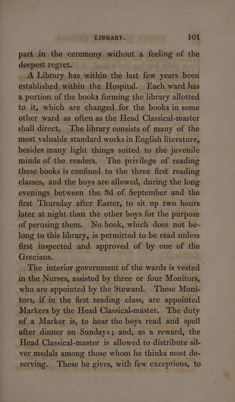 part in the ceremony without a feeling of the deepest regret. A Library has within the last few years Been established, within the Hospital. Each ward has a portion of the books forming the library allotted to it, which are changed for the books in some other ward as often as the Head Classical-master shall direct. he library consists of many of the most valuable standard works in English literature, besides many light things suited to the juvenile minds of the readers. ‘The privilege of reading these books is confined to the three first reading classes, and the boys are allowed, during the long evenings between the 3d of September and the first ‘Thursday after Easter, to sit up two hours later at night than the other boys for the purpose - of perusing them. No book, which does not be- long to this library, is permitted to be read unless first inspected and approved of by « one of the Grecians. _. The interior government of the wards is wstea in the Nurses, assisted by three or four Monitors, who are appointed by the Steward. ‘These Moni- tors, if in the first reading class, are appointed Markers by the Head Classical-master. ‘The duty of a Marker is, to hear the boys read and spell after dinner on Sundays; and, as a reward, the Head Classical-master is allowed to distribute sil- ver medals among those whom he thinks most de- serving. ‘These he gives, with few exceptions, to