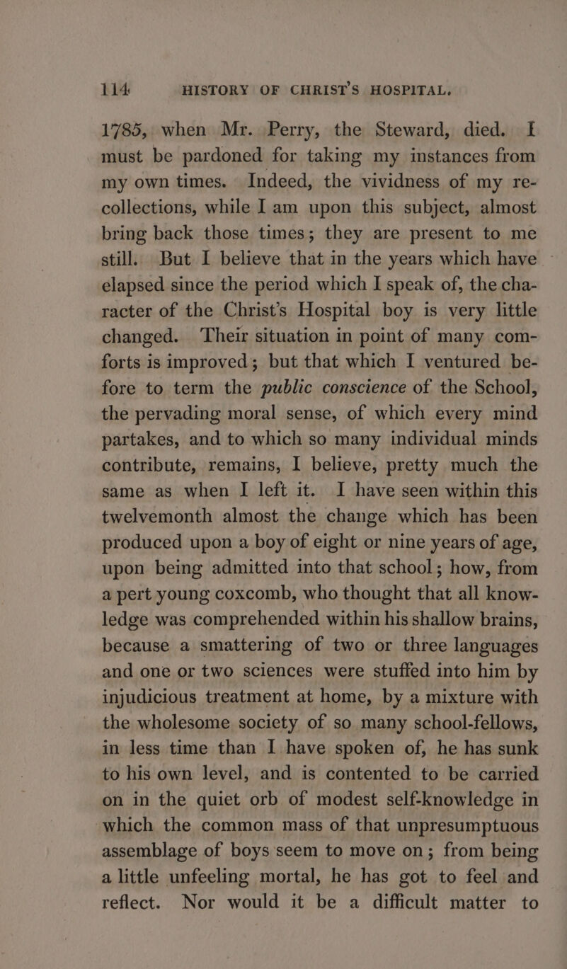 1785, when Mr. Perry, the Steward, died. I must be pardoned for taking my instances from my own times. Indeed, the vividness of my re- collections, while Iam upon this subject, almost bring back those times; they are present to me still. But I believe that in the years which have — elapsed since the period which I speak of, the cha- racter of the Christ’s Hospital boy is very little changed. Their situation in point of many com- forts is improved; but that which I ventured be- fore to term the public conscience of the School, the pervading moral sense, of which every mind partakes, and to which so many individual minds contribute, remains, I believe, pretty much the same as when I left it. I have seen within this twelvemonth almost the change which has been produced upon a boy of eight or nine years of age, upon being admitted into that school; how, from a pert young coxcomb, who thought that all know- ledge was comprehended within his shallow brains, because a smattering of two or three languages and one or two sciences were stuffed into him by injudicious treatment at home, by a mixture with the wholesome society of so many school-fellows, in less time than I have spoken of, he has sunk to his own level, and is contented to be carried on in the quiet orb of modest self-knowledge in which the common mass of that unpresumptuous assemblage of boys seem to move on; from being a little unfeeling mortal, he has got to feel and reflect. Nor would it be a difficult matter to