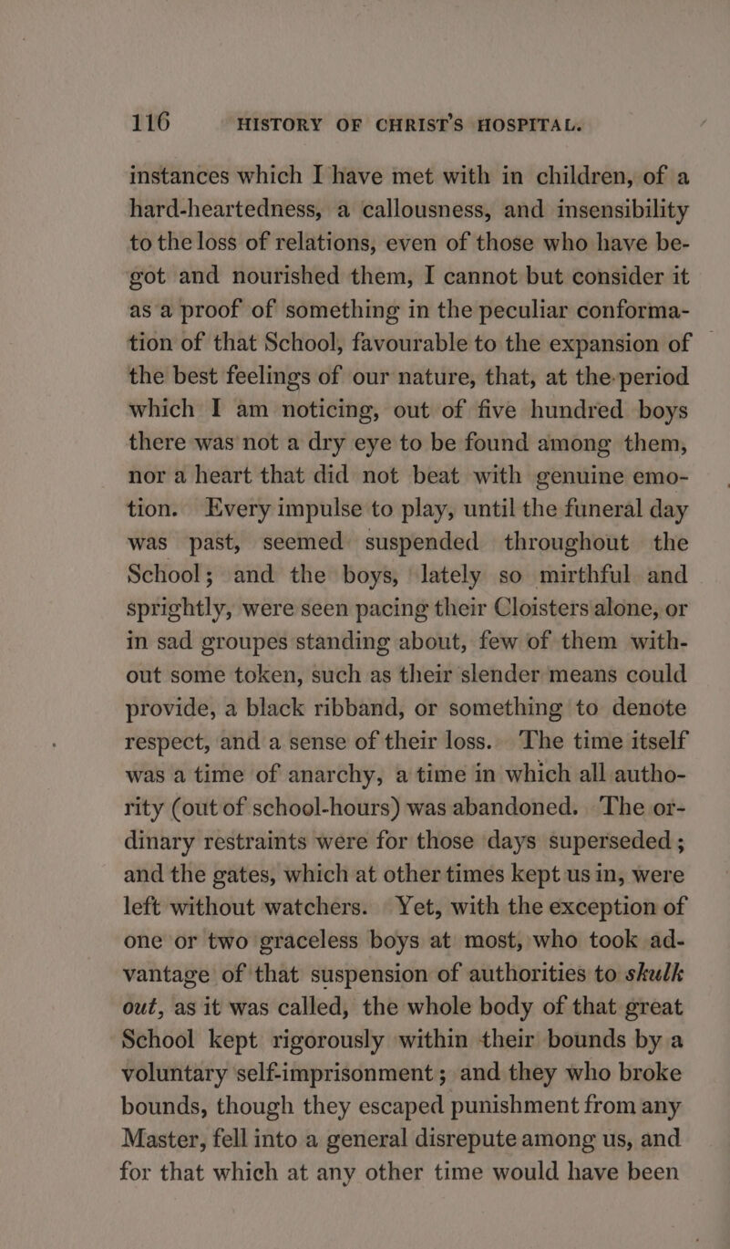 instances which I have met with in children, of a hard-heartedness, a callousness, and insensibility to the loss of relations, even of those who have be- got and nourished them, I cannot but consider it as a proof of something in the peculiar conforma- tion of that School, favourable to the expansion of | the best feelings of our nature, that, at the period which I am noticing, out of five hundred boys there was not a dry eye to be found among them, nor a heart that did not beat with genuine emo- tion. Every impulse to play, until the funeral day was past, seemed suspended throughout the School; and the boys, ‘lately so mirthful. and sprightly, were seen pacing their Cloisters alone, or in sad groupes standing about, few of them with- out some token, such as their slender means could provide, a black ribband, or something to denote respect, and a sense of their loss. The time itself was a time of anarchy, a time in which all autho- rity (out of school-hours) was abandoned. The or- dinary restraints were for those days superseded ; and the gates, which at other times kept us in, were left without watchers. Yet, with the exception of one or two graceless boys at most, who took ad- vantage of that suspension of authorities to skulk out, as it was called, the whole body of that great School kept rigorously within their bounds by a voluntary self-imprisonment ; and they who broke bounds, though they escaped punishment from any Master, fell into a general disrepute among us, and for that which at any other time would have been