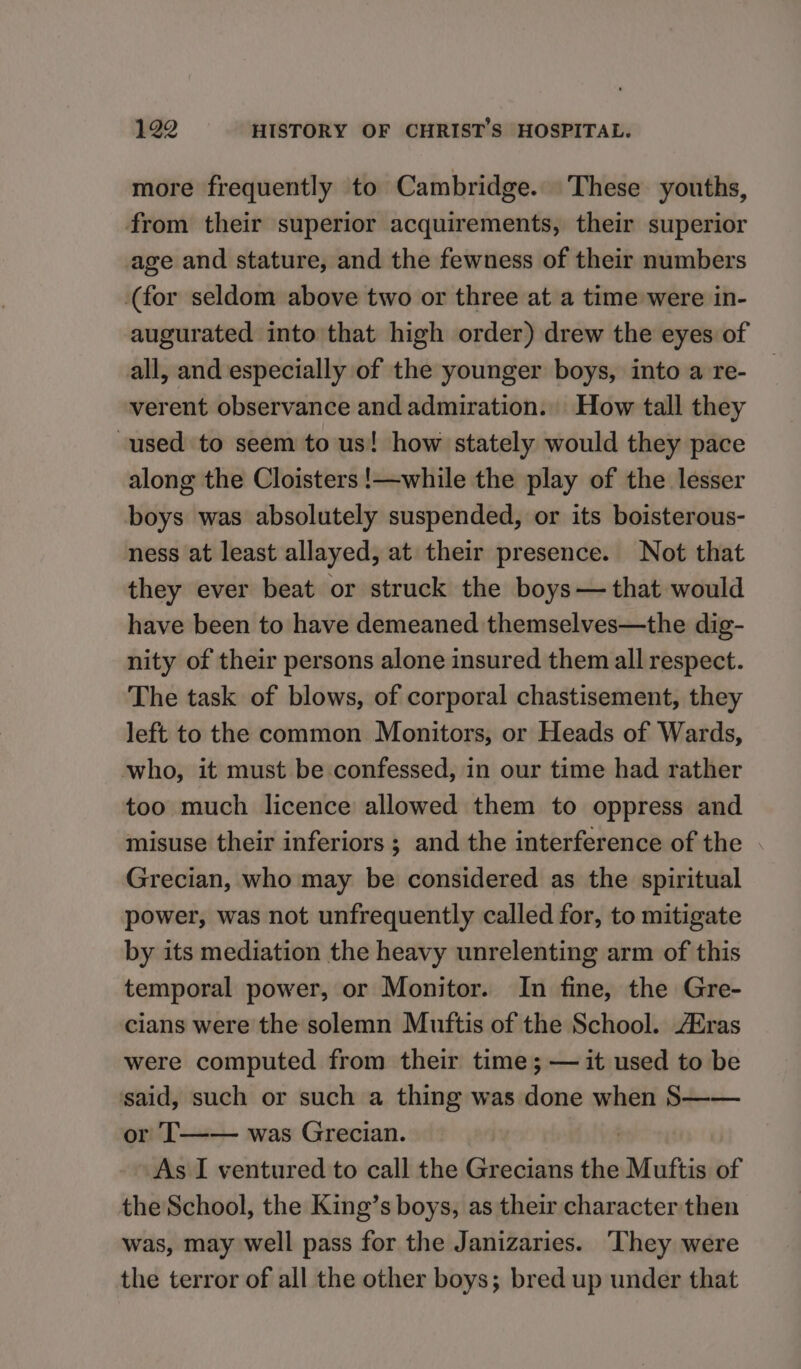 more frequently to Cambridge. These youths, from their superior acquirements, their superior age and stature, and the fewness of their numbers (for seldom above two or three at a time were in- augurated into that high order) drew the eyes of all, and especially of the younger boys, into a re- verent observance and admiration. How tall they used to seem to us! how stately would they pace along the Cloisters !—while the play of the lesser boys was absolutely suspended, or its boisterous- ness at least allayed, at their presence. Not that they ever beat or struck the boys— that would have been to have demeaned themselves—the dig- nity of their persons alone insured them all respect. The task of blows, of corporal chastisement, they left to the common Monitors, or Heads of Wards, who, it must be confessed, in our time had rather too much licence allowed them to oppress and misuse their inferiors ; and the interference of the Grecian, who may be considered as the spiritual power, was not unfrequently called for, to mitigate by its mediation the heavy unrelenting arm of this temporal power, or Monitor. In fine, the Gre- cians were the solemn Muftis of the School. Eras were computed from their time; — it used to be said, such or such a thing was done when S—— or T—— was Grecian. As I ventured to call the Grecians the Muttis of the School, the King’s boys, as their character then was, may well pass for the Janizaries. They were the terror of all the other boys; bred up under that