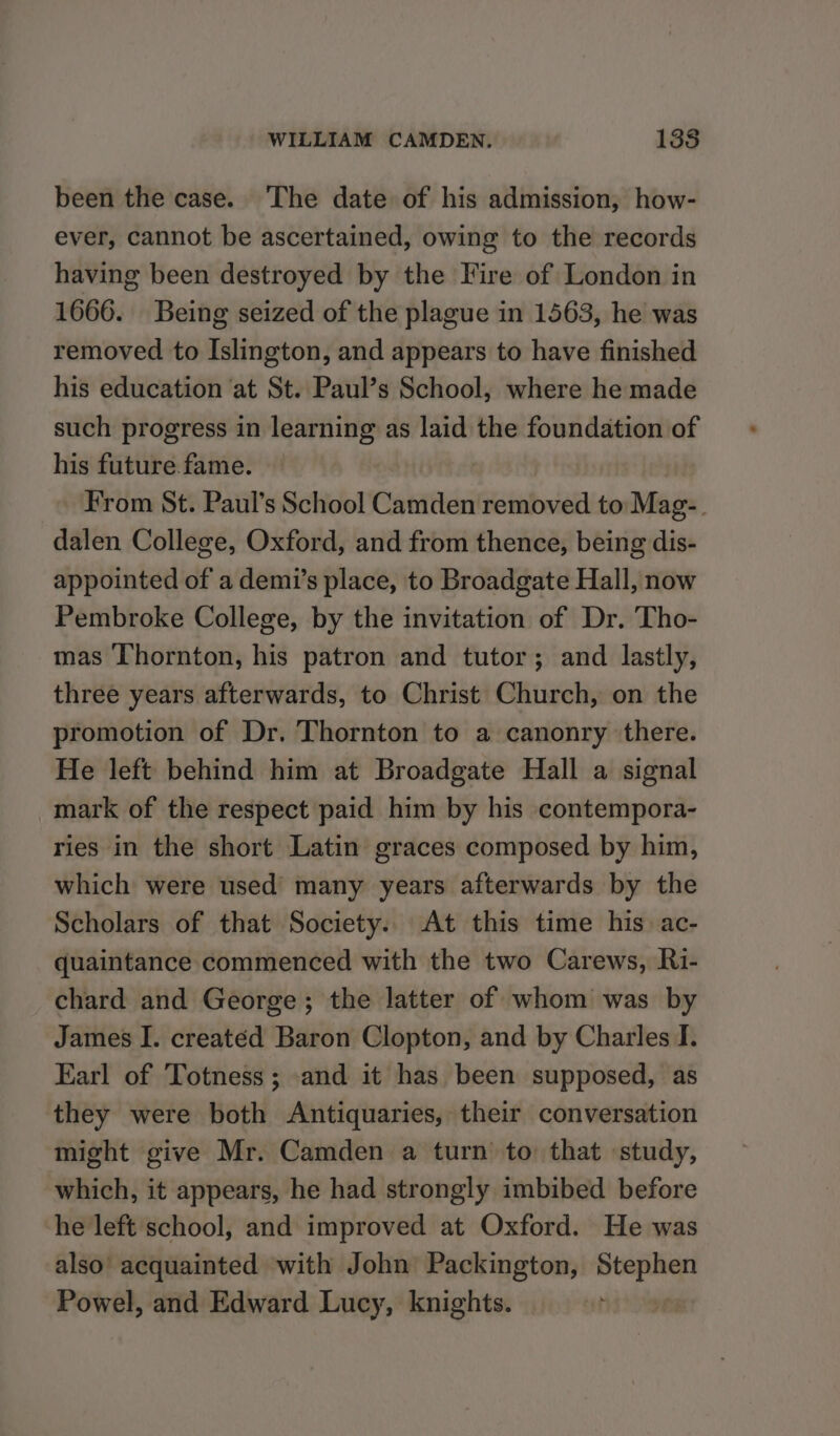 been the case. The date of his admission, how- ever, cannot be ascertained, owing to the records having been destroyed by the Fire of London in 1666. Being seized of the plague in 1563, he was removed to Islington, and appears to have finished his education at St. Paul’s School, where he made such progress in learning as laid the foundation of his future fame. — From St. Paul’s School Camden removed to Mag-. dalen College, Oxford, and from thence, being dis- appointed of a demi’s place, to Broadgate Hall, now Pembroke College, by the invitation of Dr. Tho- mas Thornton, his patron and tutor; and lastly, three years afterwards, to Christ Church, on the promotion of Dr. Thornton to a canonry there. He left behind him at Broadgate Hall a signal mark of the respect paid him by his contempora- ries in the short Latin graces composed by him, which were used many years afterwards by the Scholars of that Society. At this time his ac- quaintance commenced with the two Carews, Ri- chard and George; the latter of whom was by James I. created Baron Clopton, and by Charles I. Earl of Totness; and it has been supposed, as they were both Antiquaries, their conversation might give Mr. Camden a turn’ to that study, which, it appears, he had strongly imbibed before he left school, and improved at Oxford. He was also’ acquainted with John Packington, Stephen Powel, and Edward Lucy, knights. |