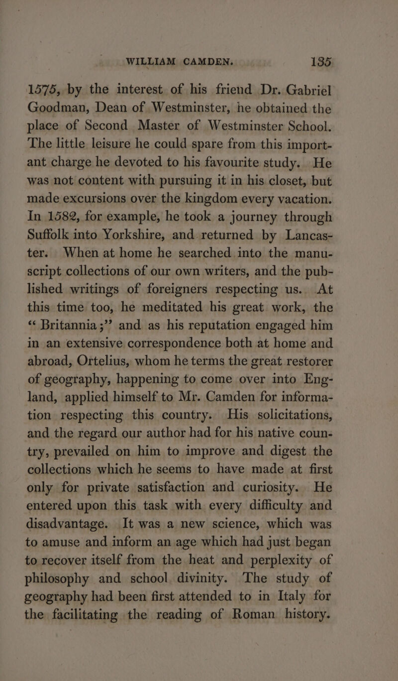 1575, by the interest of his friend Dr. Gabriel Goodman, Dean of Westminster, he obtained the place of Second Master of Westminster School. The little leisure he could spare from this import- ant charge he devoted to his favourite study. He was not content with pursuing it in his closet, but made excursions over the kingdom every vacation. In 1582, for example, he took a journey through Suffolk into Yorkshire, and returned by Lancas- ter. When at home he searched into the manu- script collections of our own writers, and the pub- lished writings of foreigners respecting us. At this time too, he meditated his great work, the ‘‘ Britannia ;”? and as his reputation engaged him in an extensive correspondence both at home and abroad, Ortelius, whom he terms the great restorer of geography, happening to come over into Eng- land, applied himself to Mr. Camden for informa- tion respecting this country. His solicitations, and the regard our author had for his native coun- try, prevailed on him to improve and digest the collections which he seems to have made at. first only for private satisfaction and curiosity. He entered upon this task with every difficulty and disadvantage. It was a new science, which was to amuse and inform an age which had just began to recover itself from the heat and perplexity of philosophy and school. divinity. The study of geography had been first attended to in Italy for the facilitating the reading of Roman history.