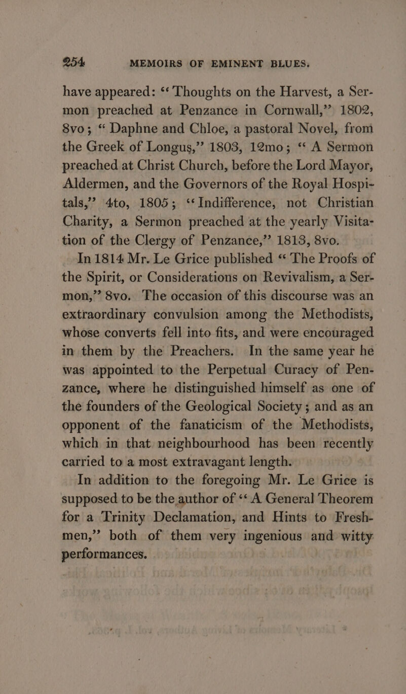 have appeared: ‘‘ Thoughts on the Harvest, a Ser- mon preached at Penzance in Cornwall,” 1802, 8vo; “ Daphne and Chloe, a pastoral Novel, from the Greek of Longus,”’? 1803, 12mo; “* A Sermon preached at Christ Church, before the Lord Mayor, Aldermen, and the Governors of the Royal Hospi- tals,” 4to, 1805; ‘*Indifference, not Christian Charity, a Sermon preached at the yearly Visita- tion of the Clergy of Penzance,’ 1813, 8vo. In 1814 Mr. Le Grice published “ The Proofs of the Spirit, or Considerations on Revivalism, a Ser- mon,” 8vo. The occasion of this discourse was an extraordinary convulsion among the Methodists, whose converts fell into fits, and were encouraged in them by the Preachers. In the same year he was appointed to the Perpetual Curacy of Pen- zance, where he distinguished himself as one of the founders of the Geological Society ; and as an opponent of the fanaticism of the Methodists, which in that neighbourhood has been recently carried to a most extravagant length. In addition to the foregoing Mr. Le Grice is supposed to be the author of ‘‘ A General Theorem for a Trinity Declamation, and Hints to Fresh- men,” both of them very ingenious and witty performances. ht