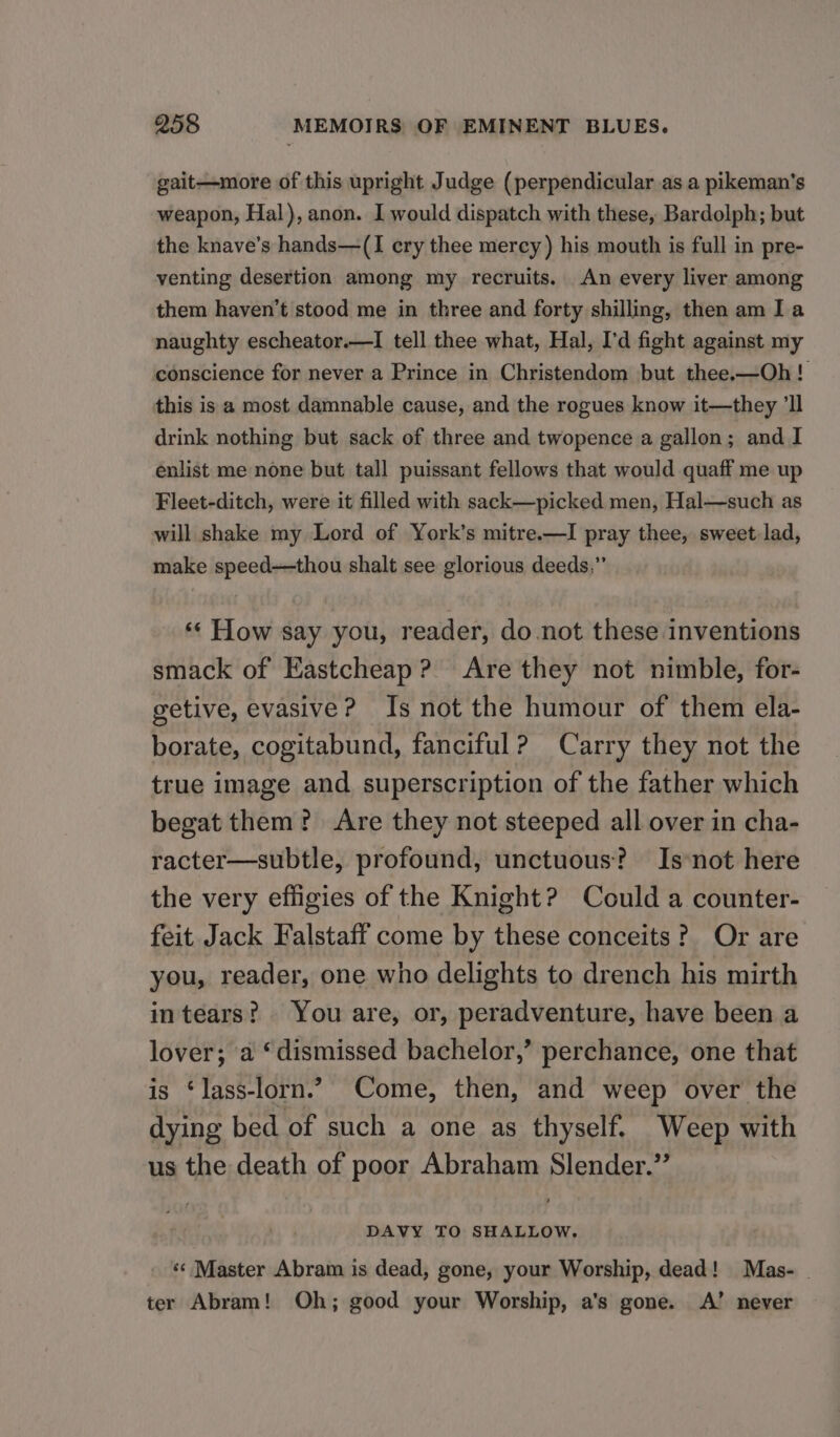 gait—more of this upright Judge (perpendicular as a pikeman’s weapon, Hal), anon. I would dispatch with these, Bardolph; but the knave’s hands—(I ery thee mercy ) his mouth is full in pre- venting desertion among my recruits. An every liver among them haven't stood me in three and forty shilling, then am Ia naughty escheator.—I tell thee what, Hal, I'd fight against my conscience for never a Prince in Christendom but thee.—Oh! this is a most damnable cause, and the rogues know it—they ‘ll drink nothing but sack of three and twopence a gallon; and I enlist me none but tall puissant fellows that would quaff me up Fleet-ditch, were it filled with sack—picked men, Hal—such as will shake my Lord of York’s mitre.—I pray thee, sweet lad, make speed—thou shalt see glorious deeds.” «« How say you, reader, do not these inventions smack of Eastcheap? Are they not nimble, for- getive, evasive? Is not the humour of them ela- borate, cogitabund, fanciful? Carry they not the true image and superscription of the father which begat them? Are they not steeped all over in cha- racter—subtle, profound, unctuous? Is*not here the very efiigies of the Knight? Could a counter- feit Jack Falstaff come by these conceits? Or are you, reader, one who delights to drench his mirth intears? You are, or, peradventure, have been a lover; a ‘dismissed bachelor,’ perchance, one that is ‘lass-lorn.’ Come, then, and weep over the dying bed of such a one as thyself. Weep with us the death of poor Abraham Slender.” __ DAVY TO SHALLOW. ‘«¢ Master Abram is dead, gone, your Worship, dead! Mas- | ter Abram! Oh; good your Worship, a’s gone. <A’ never