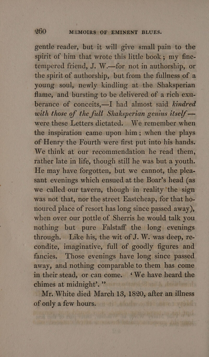 gentle reader, but it will give small pain to the spirit of him that wrote this little book; my fine- tempered friend, J. W.—for not in authorship, or the spirit of authorship, but from the fullness of a young soul, newly kindling at the Shaksperian flame, and bursting to be delivered of a rich exu- berance of conceits,—I had almost said kindred with those of the full Shaksperian genius itself — were these Letters dictated. We remember when the inspiration came upon him; when the plays of Henry the Fourth were first put into his hands. We think at our recommendation he read them, rather late in life, though still he was but a youth. He may have forgotten, but we cannot, the plea- sant evenings which ensued at the Boar’s head (as we called our tavern, though in reality ‘the sign was not that, nor the street Eastcheap, for that ho- noured place of resort has long since passed away), when over our pottle of Sherris he would talk you nothing but pure Falstaff the long evenings through. Like his, the wit of J. W. was deep, re- condite, imaginative, full of goodly figures and fancies. ‘Those evenings have long since passed away, and nothing comparable to them has come in their stead, or can come. ‘ We have heard the chimes at midnight’. ”’ | Mr. White died March 13, 1820, after an illness of only a few hours.
