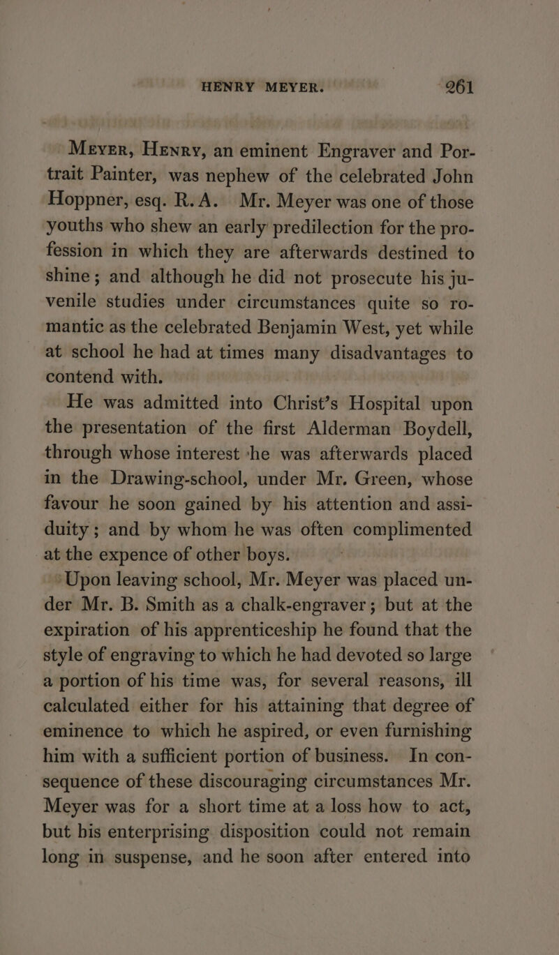 Meyer, Henry, an eminent Engraver and Por- trait Painter, was nephew of the celebrated John Hoppner, esq. R.A. Mr. Meyer was one of those youths who shew an early predilection for the pro- fession in which they are afterwards destined to shine; and although he did not prosecute his ju- venile studies under circumstances quite so ro- mantic as the celebrated Benjamin West, yet while at school he had at times many disadvantages to contend with. . He was admitted into Christ’s Hospital upon the presentation of the first Alderman Boydell, through whose interest -he was afterwards placed in the Drawing-school, under Mr. Green, whose favour he soon gained by his attention and assi- duity ; and by whom he was often complimented at the expence of other boys. ‘Upon leaving school, Mr. Meyer was placed un- der Mr. B. Smith as a chalk-engraver; but at the expiration of his apprenticeship he found that the style of engraving to which he had devoted so large a portion of his time was, for several reasons, ill calculated either for his attaining that degree of eminence to which he aspired, or even furnishing him with a sufficient portion of business. In con- sequence of these discouraging circumstances Mr. Meyer was for a short time at a loss how to act, but bis enterprising disposition could not remain long in suspense, and he soon after entered into