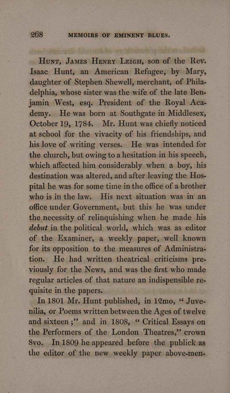 Hunt, James Henry Leicu, son of the Rev. Isaac Hunt, an American Refugee, by Mary, daughter of Stephen Shewell, merchant, of Phila- delphia, whose sister was the wife of the late Ben- jamin West, esq. President of the Royal Aca- demy. He was born at Southgate in Middlesex, October 19, 1784. Mr. Hunt was chiefly noticed at school for the vivacity of his friendships, and his love of writing verses. He was intended for the church, but owing to a hesitation in his speech, which affected him considerably when a boy, his destination was altered, and after leaving the Hos- pital he was for some time in the office of a brother who is in the law. His next situation was in an office under Government, but this he was under the necessity of relinquishing when he made his debut in the political world, which was as editor of the Examiner, a weekly paper, well known for its opposition to the measures of Administra- tion. He had written theatrical criticisms pre- viously for the News, and was the first who made regular articles of that nature an indispensible re- quisite in the papers. In 1801 Mr. Hunt published, in 12mo, “ Juve- nilia, or Poems written between the Ages of twelve and sixteen ;”? and in 1808, ‘‘ Critical Essays on the Performers of the London Theatres,’? crown 8vo. In 1809 he appeared before the publick as the editor of the new weekly paper above-men-
