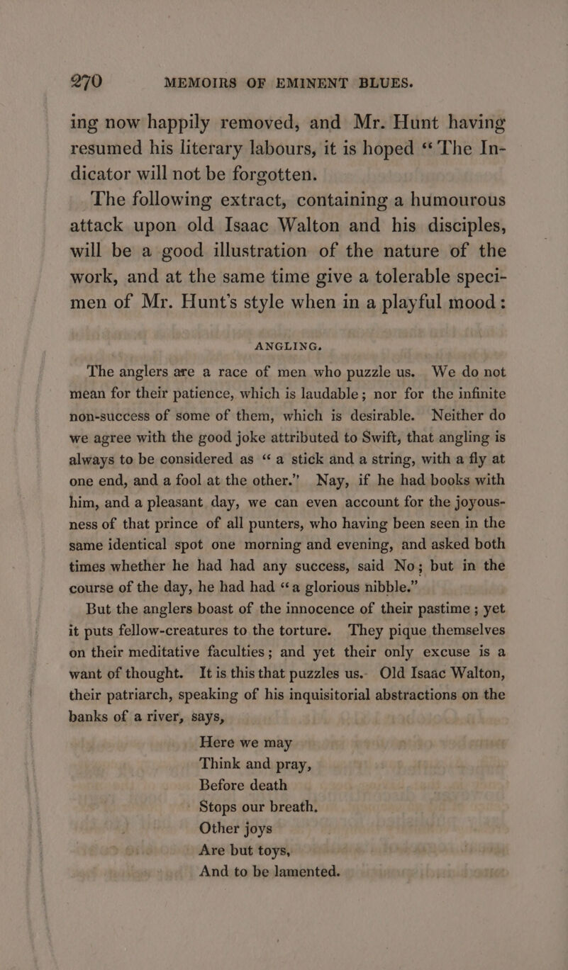 ing now happily removed, and Mr. Hunt having resumed his literary labours, it is hoped ‘The In- dicator will not be forgotten. The following extract, containing a humourous attack upon old Isaac Walton and his disciples, will be a good illustration of the nature of the work, and at the same time give a tolerable speci- men of Mr. Hunt's style when in a playful mood: ANGLING, The anglers are a race of men who puzzle us. We do not mean for their patience, which is laudable; nor for the infinite non-success of some of them, which is desirable. Neither do we agree with the good joke attributed to Swift, that angling is always to be considered as “a stick and a string, with a fly at one end, and a fool at the other.” Nay, if he had books with him, and a pleasant day, we can even account for the joyous- ness of that prince of all punters, who having been seen in the same identical spot one morning and evening, and asked both times whether he had had any success, said No; but in the course of the day, he had had “a glorious nibble.” But the anglers boast of the innocence of their pastime ; yet it puts fellow-creatures to the torture. They pique themselves on their meditative faculties; and yet their only excuse is a want of thought. It is this that puzzles us.. Old Isaac Walton, their patriarch, speaking of his inquisitorial abstractions on the banks of a river, says, Here we may Think and pray, Before death - Stops our breath. Other joys Are but toys, And to be lamented.