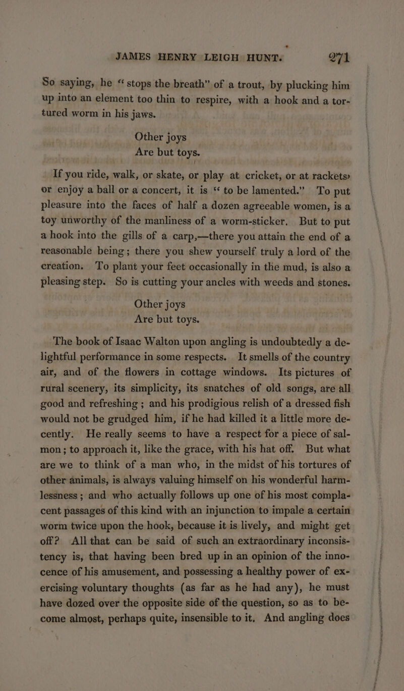 So saying, he * stops the breath” of a trout, by plucking him up into an element too thin to respire, with a hook and a tor- tured worm in his jaws. Other joys Are but toys. If you ride, walk, or skate, or play at cricket, or at rackets or enjoy a ball or a concert, it is ‘‘ to be lamented.” To put pleasure into the faces of half a dozen agreeable women, is a toy unworthy of the manliness of a worm-sticker. But to put a hook into the gills of a carp,—there you attain the end of a reasonable being; there you shew yourself truly a lord of the creation. To plant your feet occasionally in the mud, is also a pleasing step. So is cutting your ancles with weeds and stones. Other joys Are but toys. The book of Isaac Walton upon angling is undoubtedly a de- lightful performance in some respects. It smells of the country air, and of the flowers in cottage windows. Its pictures of rural scenery, its simplicity, its snatches of old songs, are all good and refreshing ; and his prodigious relish of a dressed fish would not be grudged him, if he had killed it a little more de- cently. He really seems to have a respect for a piece of sal- mon ; to approach it, like the grace, with his hat off. But what are we to think of a man who, in the midst of his tortures of other animals, is always valuing himself on his wonderful harm- lessness ; and who actually follows up one of his most compla- cent passages of this kind with an injunction to impale a certain worm twice upon the hook, because it is lively, and might get off? All that can be said of such an extraordinary inconsis- tency is, that having been bred up in an opinion of the inno- cence of his amusement, and possessing a healthy power of ex- ercising voluntary thoughts (as far as he had any), he must have dozed over the opposite side of the question, so as to be- come almost, perhaps quite, insensible to it, And angling does