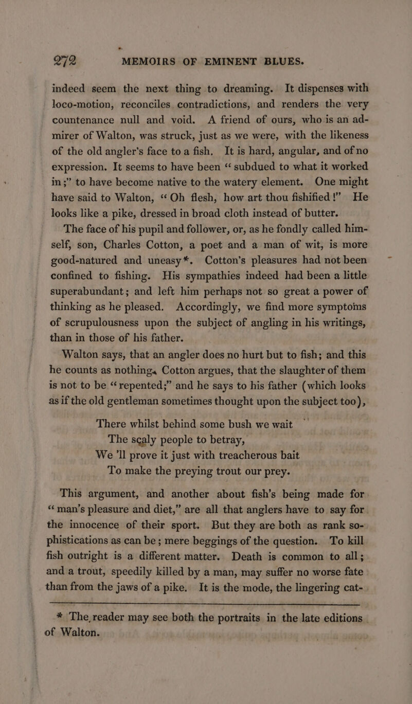 indeed seem the next thing to dreaming. It dispenses with loco-motion, reconciles contradictions, and renders the very countenance null and void. A friend of ours, who is an ad- mirer of Walton, was struck, just as we were, with the likeness of the old angler’s face toa fish. It is hard, angular, and of no expression. It seems to have been “ subdued to what it worked in ;” to have become native to the watery element. One might have said to Walton, “Oh flesh, how art thou fishified!” He looks like a pike, dressed in broad cloth instead of butter. The face of his pupil and follower, or, as he fondly called him- self, son, Charles Cotton, a poet and a man of wit, is more good-natured and uneasy*. Cotton’s pleasures had not been confined to fishing. His sympathies indeed had been a little superabundant; and left him perhaps not so great a power of thinking as he pleased. Accordingly, we find more symptoms of scrupulousness upon the subject of angling in his writings, than in those of his father. Walton says, that an angler does no hurt but to fish; and this he counts as nothing. Cotton argues, that the slaughter of them is not to be “ repented;” and he says to his father (which looks as if the old gentleman sometimes thought upon the subject too), There whilst behind some bush we wait The scaly people to betray, We ’ll prove it just with treacherous bait To make the preying trout our prey. This argument, and another about fish’s being made for. ‘‘ man’s pleasure and diet,” are all that anglers have to say for. the innocence of their sport. But they are both as rank so- phistications as can be; mere beggings of the question. To kill fish outright is a different matter. Death is common to all; and a trout, speedily killed by a man, may suffer no worse fate than from the jaws of a pike. It is the mode, the lingering cat- * The, reader may see both the portraits in the late editions _ _ of Walton.