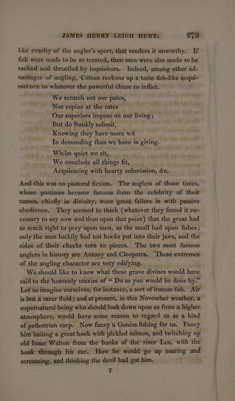 like cruelty of the angler’s sport, that renders it unworthy. If fish were made to be so treated, then men were also made to be racked and throttled by inquisitors. Indeed, among other ad- vantages of angling, Cotton reckons up a tame fish-like acqui- escence to whatever the powerful chuse to inflict. We scratch not our pates, Nor repine at the rates Our superiors impose on our living ; But do frankly submit, Knowing they have more wit Tn demanding than we have in giving. Whilst quiet we sit, We conclude all things fit, Acquiescing with hearty submission, &c. And this was no pastoral fiction. The anglers of those times, whose pastimes became famous from the celebrity of their names, chiefly in divinity, were great fallers in with passive obedience. They seemed to think (whatever they found it ne- cessary to say now and then upon that point) that the great had as much right to prey upon men, as the small had upon fishes ; only the men luckily had not hooks put into their jaws, and the sides of their cheeks torn to pieces. The two most famous anglers in history are Antony and Cleopatra. These extremes of the angling character are very edifying. We should like to know what these grave divines would have said to the heavenly maxim of “ Do as you would be done by.” Let us imagine ourselves, for instance, a sort of human fish. Air is but a rarer fluid; and at present, in this November weather, a supernatural being who should look down upon us from a higher atmosphere, would have some reason to regard us as a kind of pedestrian carp. Now fancy a Genius fishing for us. Fancy him baiting a great hook with pickled salmon, and twitching up old Isaac Walton from the banks of the river Lea, with the hook’ through his ear. How he would go up roaring and screaming, and thinking the devil had got him. T