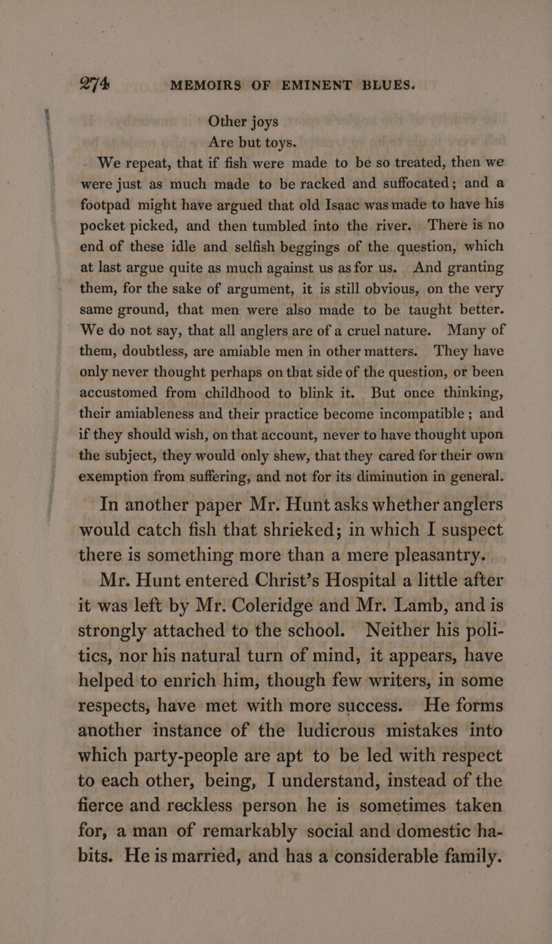 - Other joys Are but toys. We repeat, that if fish were made to be so treated, then we were just as much made to be racked and suffocated; and a footpad might have argued that old Isaac was made to have his pocket picked, and then tumbled into the river. There is no end of these idle and selfish beggings of the question, which at last argue quite as much against us asfor us. And granting them, for the sake of argument, it is still obvious, on the very same ground, that men were also made to be taught better. We do not say, that all anglers are of a cruel nature. Many of them, doubtless, are amiable men in other matters. They have only never thought perhaps on that side of the question, or been accustomed from childhood to blink it. But once thinking, their amiableness and their practice become incompatible ; and if they should wish, on that account, never to have thought upon the subject, they would only shew, that they cared for their own exemption from suffering, and not for its diminution in general. In another paper Mr. Hunt asks whether anglers would catch fish that shrieked; in which I suspect there is something more than a mere pleasantry. Mr. Hunt entered Christ’s Hospital a little after it was left by Mr. Coleridge and Mr. Lamb, and is strongly attached to the school. Neither his poli- tics, nor his natural turn of mind, it appears, have helped to enrich him, though few writers, in some respects, have met with more success. He forms another instance of the ludicrous mistakes into which party-people are apt to be led with respect to each other, being, I understand, instead of the fierce and reckless person he is sometimes taken for, aman of remarkably social and domestic ha- bits. He is married, and has a considerable family.