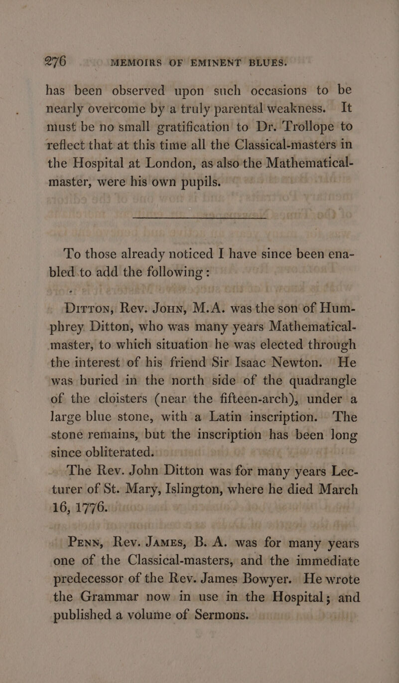 has been observed upon such occasions to be nearly overcome by a truly parental weakness. — It must be no small gratification to Dr. Trollope to reflect that at this time all the Classical-masters in the Hospital at London, as also the Mathematical- master, were his own pupils. To those already noticed I have since been ena- bled.to add the following : Dirron, Rev. Joun, M.A. was the son of Hum- phrey. Ditton, who was many years Mathematical- master, to which situation he was elected through the interest of his friend Sir Isaac Newton. He was buried in the north side of the quadrangle of the cloisters (near the fifteen-arch), under a large blue stone, with a Latin inscription. The stone remains, but the inscription has been long since obliterated. | The Rev. John Ditton was for many years Lec- turer of St. Mary, Islington, where he died March 16, 1776. Penn, Rev. James, B. A. was for many years one of the Classical-masters, and the immediate predecessor of the Rev. James Bowyer. He wrote the Grammar now in use in the Hospital; and published a volume of Sermons.