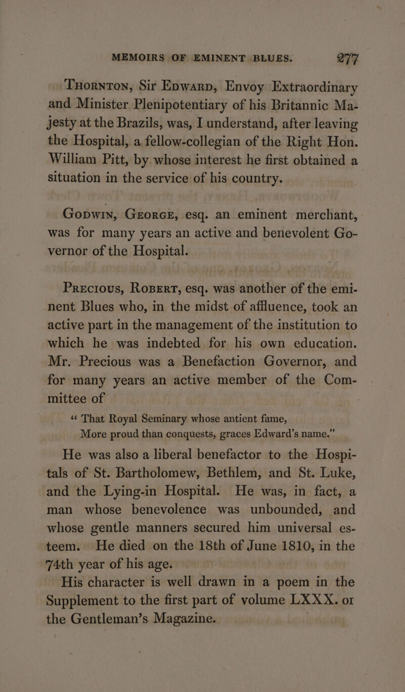 Tuornton, Sir Epwarp, Envoy Extraordinary and Minister Plenipotentiary of his Britannic Ma- jesty at the Brazils, was, I understand, after leaving the Hospital, a fellow-collegian of the Right Hon. William Pitt, by whose interest he first obtained a situation in the service of his country. Gopwin, GEORGE, esq. an eminent merchant, was for many years an active and benevolent Go- vernor of the Hospital. Precious, RoBert, esq. was another of the emi- nent Blues who, in the midst of affluence, took an active part in the management of the institution to which he was indebted for his own education. Mr. Precious was a Benefaction Governor, and for many years an active member of the Com- mittee of «< That Royal Seminary whose antient fame, More proud than conquests, graces Edward’s name.” He was also a liberal benefactor to the Hospi- tals of St. Bartholomew, Bethlem, and St. Luke, and the Lying-in Hospital. He was, in fact, a man whose benevolence was unbounded, and whose gentle manners secured him universal es- teem. He died on the 18th of June 1810, in the 74th year of his age. His character is well drawn in a poem in the Supplement to the first part of volume LXXX. oI the Gentleman’s Magazine.