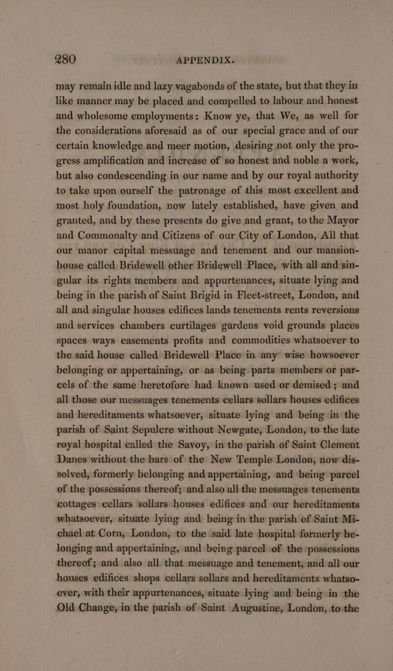 may remain idle and lazy vagabonds of the state, but that they in like manner may be placed and compelled to labour and honest and wholesome employments: Know ye, that We, as well for the considerations aforesaid as of our special grace and of our certain knowledge and meer motion, desiring not only the pro- gress amplification and increase of so honest and noble a work, but also condescending in our name and by our royal authority to take upon ourself the patronage of this most excellent and most holy foundation, now lately established, have given and granted, and by these presents do give and grant, to the Mayor and Commonalty and Citizens of our City of London, All that our manor capital messuage and tenement and our mansion- house called Bridewell other Bridewell Place, with all and sin- gular its rights members and appurtenances, situate lying and being in the parish of Saint Brigid in Fleet-street, London, and all and singular houses edifices lands tenements rents reversions and services chambers curtilages gardens void grounds places spaces ways easements profits and commodities whatsoever to the said house called Bridewell- Place in any wise howsoever belonging or appertaining, or as being parts members or par- cels of the same heretofore had known used or demised ; and all those our messuages tenements cellars sollars houses edifices and hereditaments whatsoever, situate lying and being in the parish of Saint Sepulcre without Newgate, London, to the late royal hospital called the Savoy, in the parish of Saint Clement Danes without the bars of the New Temple London, now dis- solved, formerly belonging and appertaining, and being parcel of the possessions thereof; and also all the messuages tenements cottages cellars sollars houses edifices and our hereditaments whatsoever, situate lymg and being in the parish of Saint Mi- chael at Corn, London, to the said late hospital formerly be- longing and appertaining, and being parcel of the possessions thereof; and also all that messuage and tenement, and all our houses edifices shops cellars sollars and hereditaments whatso- ever, with their appurtenances, situate lying and being in ‘the Old Change, in the parish of Saint Augustine, London, to the