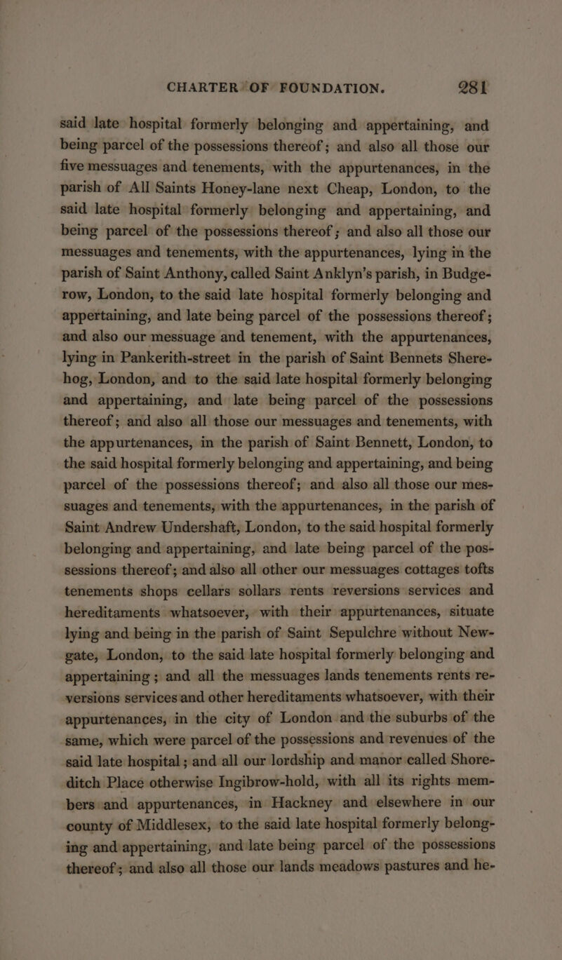 said late hospital formerly belonging and appertaining, and being parcel of the possessions thereof; and also all those our five messuages and tenements, with the appurtenances, in the parish of All Saints Honey-lane next Cheap, London, to the said late hospital formerly belonging and appertaining, and being parcel of the possessions thereof ; and also all those our messuages and tenements, with the appurtenances, lying in the parish of Saint Anthony, called Saint Anklyn’s parish, in Budge- row, London, to the said late hospital formerly belonging and appertaining, and late being parcel of the possessions thereof ; and also our messuage and tenement, with the appurtenances, lying in Pankerith-street in the parish of Saint Bennets Shere- hog, London, and to the said late hospital formerly belonging and appertaining, and late being parcel of the possessions thereof; and also all those our messuages and tenements, with the appurtenances, in the parish of Saint Bennett, London, to the said hospital formerly belonging and appertaining, and being parcel of the possessions thereof; and also all those our mes- suages and tenements, with the appurtenances, in the parish of Saint Andrew Undershaft, London, to the said hospital formerly belonging and appertaining, and late being parcel of the pos- sessions thereof; and also all other our messuages cottages tofts tenements shops cellars sollars rents reversions services and hereditaments whatsoever, with their appurtenances, situate lying and being in the parish of Saint Sepulchre without New- gate, London, to the said late hospital formerly belonging and appertaining ; and all the messuages lands tenements rents re- versions services and other hereditaments whatsoever, with their appurtenances, in the city of London and the suburbs of the same, which were parcel of the possessions and revenues of the said late hospital ; and all our lordship and manor called Shore- ditch Place otherwise Ingibrow-hold, with all its rights mem- bers and appurtenances, in Hackney and elsewhere in our county of Middlesex, to the said late hospital formerly belong- ing and appertaining, and late being parcel of the possessions thereof; and also all those our lands meadows pastures and he-
