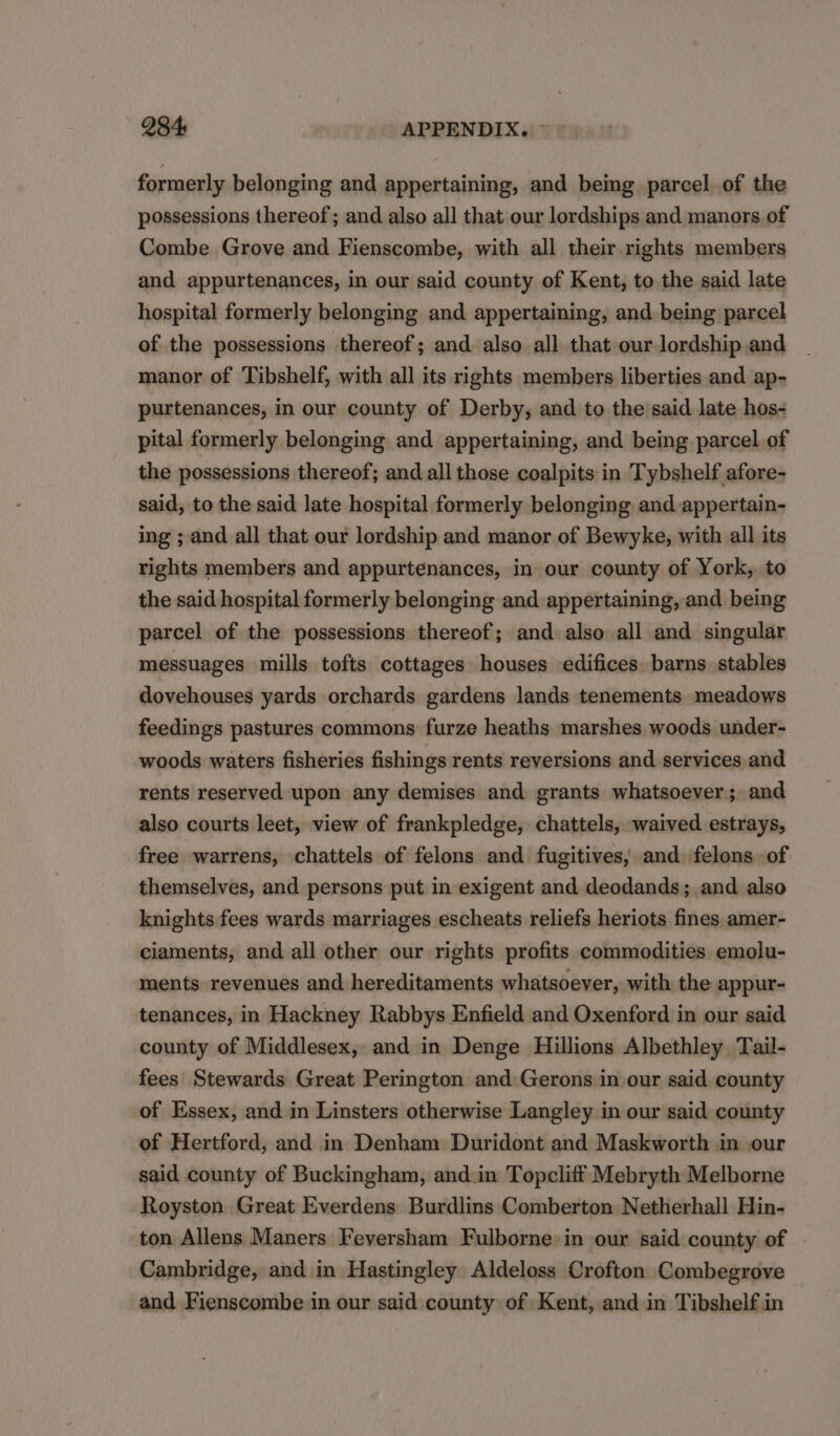 284: APPENDIX. ° formerly belonging and appertaining, and being parcel of the possessions thereof; and also all that our lordships and manors. of Combe Grove and Fienscombe, with all their rights members and appurtenances, in our said county of Kent, to the said late hospital formerly belonging and appertaining, and being parcel of the possessions thereof; and also all that our lordship and manor of Tibshelf, with all its rights members liberties and ap- purtenances, in our county of Derby; and to the said late hos- pital formerly belonging and appertaining, and being parcel of the possessions thereof; and all those coalpits in Tybshelf afore- said, to the said late hospital formerly belonging and appertain- ing ; and all that our lordship and manor of Bewyke, with all its rights members and appurtenances, in our county of York, to the said hospital formerly belonging and appertaining, and being parcel of the possessions thereof; and also all and singular messuages mills tofts cottages houses edifices barns stables dovehouses yards orchards gardens lands tenements meadows feedings pastures commons furze heaths marshes woods under- woods waters fisheries fishings rents reversions and services and rents reserved upon any demises and grants whatsoever; and also courts leet, view of frankpledge, chattels, waived estrays, free warrens, chattels of felons and fugitives, and felons of themselves, and persons put in exigent and deodands; and also knights fees wards marriages escheats reliefs heriots fines. amer- ciaments, and all other our rights profits commodities emolu- ments revenues and hereditaments whatsoever, with the appur- tenances, in Hackney Rabbys Enfield and Oxenford in our said county of Middlesex, and in Denge Hillions Albethley Tail- fees Stewards Great Perington and Gerons in our said county of Essex, and in Linsters otherwise Langley in our said county of Hertford, and in Denham Duridont and Maskworth in our said county of Buckingham, and in Topcliff Mebryth Melborne Royston Great Everdens Burdlins Comberton Netherhall Hin- ton Allens Maners Feversham Fulborne in our said county of Cambridge, and in Hastingley Aldeloss Crofton Combegrove and Fienscombe in our said county of Kent, and in Tibshelf in