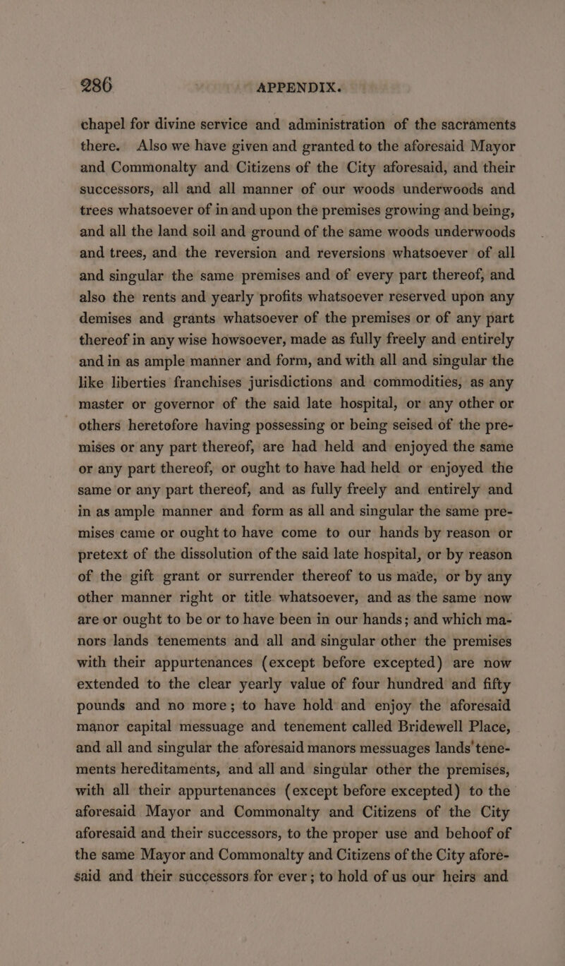 chapel for divine service and administration of the sacraments there. Also we have given and granted to the aforesaid Mayor and Commonalty and Citizens of the City aforesaid, and their successors, all and all manner of our woods underwoods and trees whatsoever of in and upon the premises growing and being, and all the land soil and ground of the same woods underwoods and trees, and the reversion and reversions whatsoever of all and singular the same premises and of every part thereof, and also the rents and yearly profits whatsoever reserved upon any demises and grants whatsoever of the premises or of any part thereof in any wise howsoever, made as fully freely and entirely and in as ample manner and form, and with all and singular the like liberties franchises jurisdictions and commodities, as any master or governor of the said late hospital, or any other or others heretofore having possessing or being seised of the pre- mises or any part thereof, are had held and enjoyed the same or apy part thereof, or ought to have had held or enjoyed the same or any part thereof, and as fully freely and entirely and in as ample manner and form as all and singular the same pre- mises came or ought to have come to our hands by reason or pretext of the dissolution of the said late hospital, or by reason of the gift grant or surrender thereof to us made, or by any other manner right or title whatsoever, and as the same now are or ought to be or to have been in our hands; and which ma- nors lands tenements and all and singular other the premises with their appurtenances (except before excepted) are now extended to the clear yearly value of four hundred and fifty pounds and no more; to have hold and enjoy the aforesaid manor capital messuage and tenement called Bridewell Place, and all and singular the aforesaid manors messuages lands’ tene- ments hereditaments, and all and singular other the premises, with all their appurtenances (except before excepted) to the aforesaid Mayor and Commonalty and Citizens of the City aforesaid and their successors, to the proper use and behoof of the same Mayor and Commonalty and Citizens of the City afore- said and their successors for ever; to hold of us our heirs and