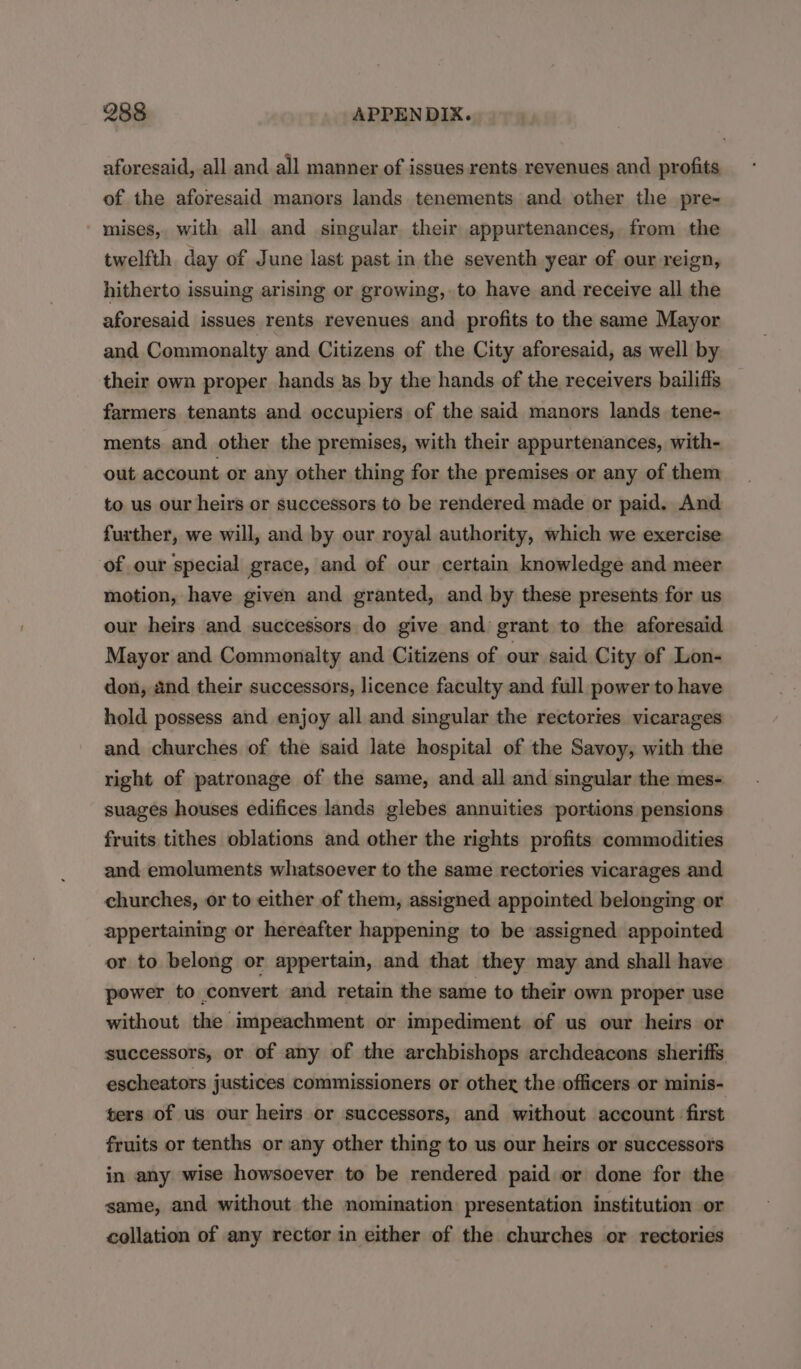 aforesaid, all and all manner of issues rents revenues and profits of the aforesaid manors lands tenements and other the pre- - mises, with all and singular their appurtenances, from the twelfth day of June last past in the seventh year of our reign, hitherto issuing arising or growing, to have and receive all the aforesaid issues rents revenues and profits to the same Mayor and Commonalty and Citizens of the City aforesaid, as well by their own proper hands us by the hands of the receivers bailiffs farmers tenants and occupiers of the said manors lands tene- ments and other the premises, with their appurtenances, with- out account or any other thing for the premises or any of them to us our heirs or successors to be rendered made or paid. And further, we will, and by our royal authority, which we exercise of our special grace, and of our certain knowledge and meer motion, have given and granted, and by these presents for us our heirs and successors do give and grant to the aforesaid Mayor and Commonalty and Citizens of our said City of Lon- don, and their successors, licence faculty and full power to have hold possess and enjoy all and singular the rectories vicarages and churches of the said late hospital of the Savoy, with the right of patronage of the same, and all and singular the mes- suages houses edifices lands glebes annuities portions pensions fruits tithes oblations and other the rights profits commodities and emoluments whatsoever to the same rectories vicarages and churches, or to either of them, assigned appointed belonging or appertaining or hereafter happening to be assigned appointed or to belong or appertain, and that they may and shall have power to convert and retain the same to their own proper use without the mpeachment or impediment of us our heirs or successors, or of any of the archbishops archdeacons sheriffs escheators justices commissioners or other the officers or minis- ters of us our heirs or successors, and without account first fruits or tenths or any other thing to us our heirs or successors in any wise howsoever to be rendered paid or done for the same, and without the nomination presentation institution or collation of any rector in either of the churches or rectories