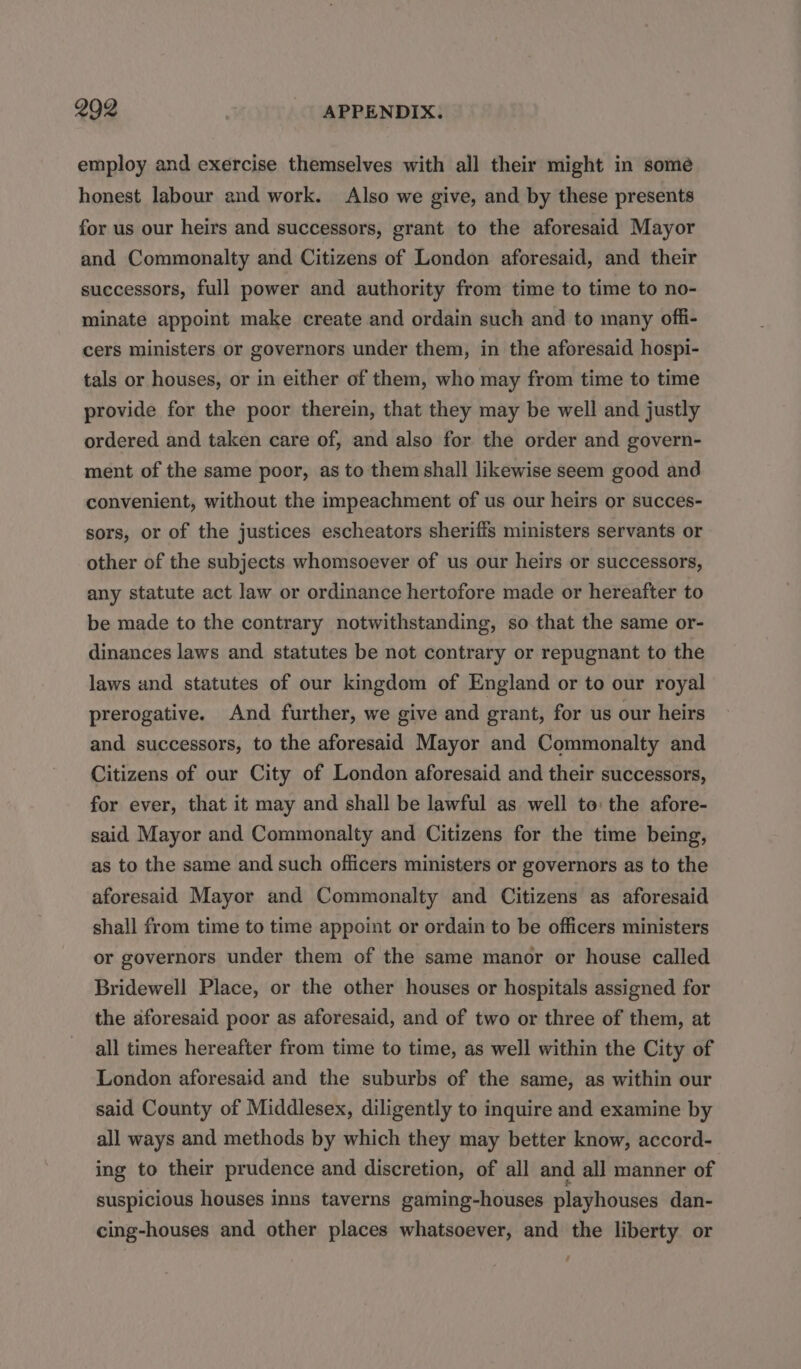 2902 | APPENDIX. employ and exercise themselves with all their might in somé honest labour and work. Also we give, and by these presents for us our heirs and successors, grant to the aforesaid Mayor and Commonalty and Citizens of London aforesaid, and their successors, full power and authority from time to time to no- minate appoint make create and ordain such and to many offi- cers ministers or governors under them, in the aforesaid hospi- tals or houses, or in either of them, who may from time to time provide for the poor therein, that they may be well and justly ordered and taken care of, and also for the order and govern- ment of the same poor, as to them shall likewise seem good and convenient, without the impeachment of us our heirs or succes- sors, or of the justices escheators sheriffs ministers servants or other of the subjects whomsoever of us our heirs or successors, any statute act law or ordinance hertofore made or hereafter to be made to the contrary notwithstanding, so that the same or- dinances laws and statutes be not contrary or repugnant to the laws and statutes of our kingdom of England or to our royal prerogative. And further, we give and grant, for us our heirs and successors, to the aforesaid Mayor and Commonalty and Citizens of our City of London aforesaid and their successors, for ever, that it may and shall be lawful as well to: the afore- said Mayor and Commonalty and Citizens for the time being, as to the same and such officers ministers or governors as to the aforesaid Mayor and Commonalty and Citizens as aforesaid shall from time to time appoint or ordain to be officers ministers or governors under them of the same manor or house called Bridewell Place, or the other houses or hospitals assigned for the aforesaid poor as aforesaid, and of two or three of them, at all times hereafter from time to time, as well within the City of London aforesaid and the suburbs of the same, as within our said County of Middlesex, diligently to inquire and examine by all ways and methods by which they may better know, accord- ing to their prudence and discretion, of all and all manner of suspicious houses inns taverns gaming-houses playhouses dan- cing-houses and other places whatsoever, and the liberty or