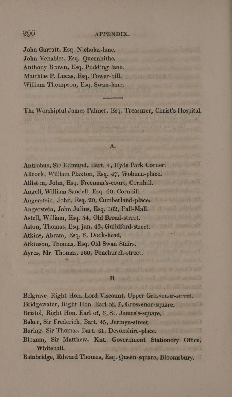 John Garratt, Esq. Nicholas-lane. John Venables, Esq. Queenhithe. Anthony Brown, Esq, Pudding-lane. Matthias P. Lucas, Esq. Tower-hill. William Thompson, Esq. Swan-lane. The Worshipful James Palmer, Esq. Treasurer, Christ’s Hospital. A. Antrobus, Sir Edmund, Bart. 4, Hyde Park Corner. Allcock, William Plaxton, Esq. 47, Woburn-place. Alliston, John, Esq. Freeman’s-court, Cornhill. Angell, William Sandell, Esq. 60, Cornhill. ° Angerstein, John, Esq. 20, Cumberland-place- Angerstein, John Julius, Esq. 102, Pall-Mall. Astell, William, Esq. 54, Old Broad-street. Aston, Thomas, Esq. jun. 43, Guildford-street. Atkins, Abram, Esq. 6, Dock-head. Atkinson, Thomas, Esq. Old Swan Stairs. Ayres, Mr. Thomas, 160, Fenchurch-street. B. Belgrave, Right Hon. Lord Viscount, Upper Grosvenor-street. Bridgewater, Right Hon, Earl of, 7, Grosvenor-square. Bristol, Right Hon. Earl of, 6, St. James’s-square. Baker, Sir Frederick, Bart. 45, Jermyn-street. — Baring, Sir Thomas, Bart. 21, Devonshire-place. Bloxam, Sir Matthew, Knt. Government Stationery Office, Whitehall. : (2, Bainbridge, Edward Thomas, Esq. Queen-square, Bloomsbury.