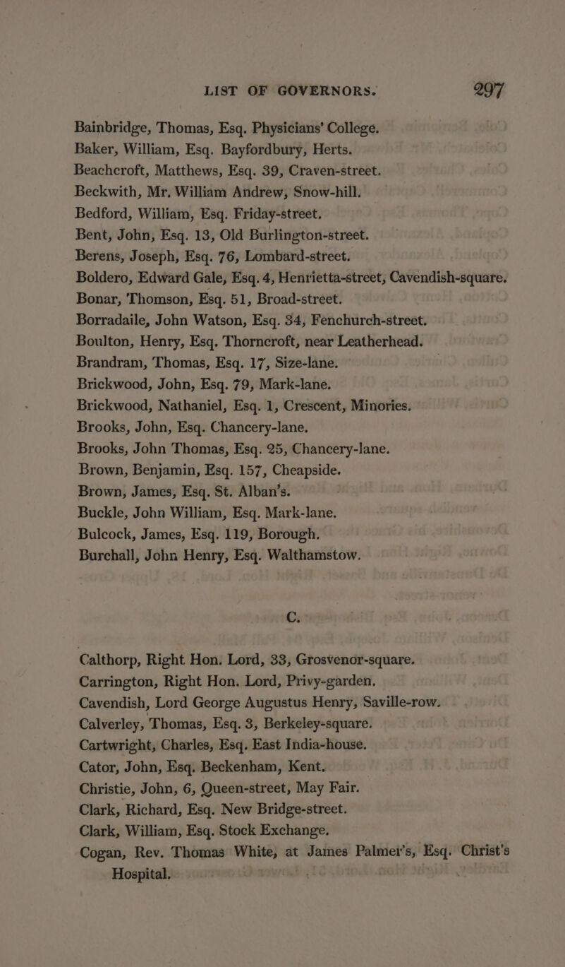 Bainbridge, Thomas, Esq. Physicians’ College. Baker, William, Esq. Bayfordbury, Herts. Beachcroft, Matthews, Esq. 39, Craven-street. Beckwith, Mr. William Andrew, Snow-hill. Bedford, William, Esq. Friday-street. Bent, John, Esq. 13, Old Burlington-street. Berens, Joseph, Esq. 76, Lombard-street. Boldero, Edward Gale, Esq. 4, Henrietta-street, Cavendish-square. Bonar, Thomson, Esq. 51, Broad-street. Borradaile, John Watson, Esq. 34, Fenchurch-street. Boulton, Henry, Esq. Thorncroft, near Leatherhead. Brandram, Thomas, Esq. 17, Size-lane. Brickwood, John, Esq. 79, Mark-lane. Brickwood, Nathaniel, Esq. 1, Crescent, Minories. Brooks, John, Esq. Chancery-lane. Brooks, John Thomas, Esq. 25, Chancery-lane. Brown, Benjamin, Esq. 157, Cheapside. Brown, James, Esq. St. Alban’s. Buckle, John William, Esq. Mark-lane. Bulcock, James, Esq. 119, Borough. Burchall, John Henry, Esq. Walthamstow. C. Calthorp, Right Hon. Lord, 33, Grosvenor-square. Carrington, Right Hon. Lord, Privy-garden. Cavendish, Lord George Augustus Henry, Saville-row. Calverley, Thomas, Esq. 3, Berkeley-square. Cartwright, Charles, Esq. East India-house. Cator, John, Esq. Beckenham, Kent. Christie, John, 6, Queen-street, May Fair. Clark, Richard, Esq. New Bridge-street. Clark, William, Esq. Stock Exchange. Cogan, Rev. Thomas White, at James Palmei’s, Esq. Christ's Hospital, Cad BS