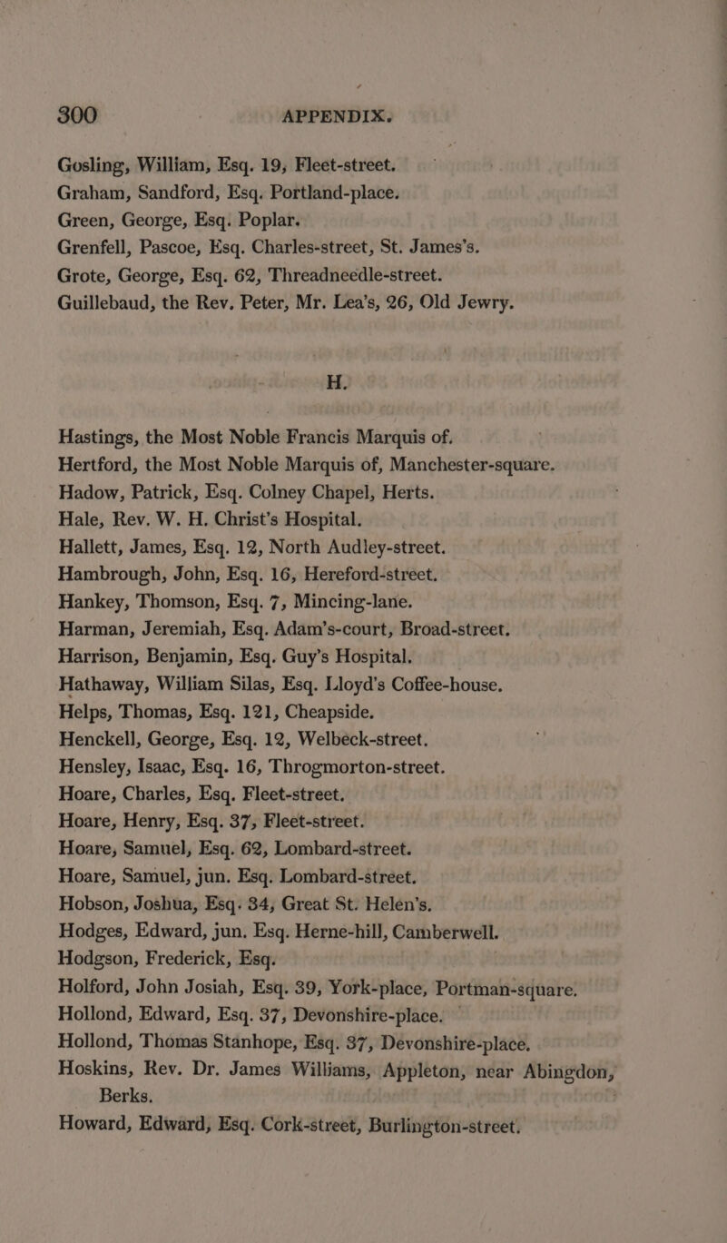 Gosling, William, Esq. 19, Fleet-street. Graham, Sandford, Esq. Portland-place. Green, George, Esq. Poplar. Grenfell, Pascoe, Esq. Charles-street, St. James’s. Grote, George, Esq. 62, Threadneedle-street. Guillebaud, the Rev. Peter, Mr. Lea’s, 26, Old Jewry. H. Hastings, the Most Noble Francis Marquis of. Hertford, the Most Noble Marquis of, Manchester-square. Hadow, Patrick, Esq. Colney Chapel, Herts. Hale, Rev. W. H. Christ’s Hospital. Hallett, James, Esq. 12, North Audley-street. Hambrough, John, Esq. 16, Hereford-street. Hankey, Thomson, Esq. 7, Mincing-lane. Harman, Jeremiah, Esq. Adam’s-court, Broad-street. Harrison, Benjamin, Esq. Guy’s Hospital. Hathaway, William Silas, Esq. Lloyd's Coffee-house. Helps, Thomas, Esq. 121, Cheapside. Henckell, George, Esq. 12, Welbeck-street. Hensley, Isaac, Esq. 16, Throgmorton-street. Hoare, Charles, Esq. Fleet-street. Hoare, Henry, Esq. 37, Fleet-street. Hoare, Samuel, Esq. 62, Lombard-street. Hoare, Samuel, jun. Esq. Lombard-street. Hobson, Joshua, Esq. 34, Great St. Helen’s. Hodges, Edward, jun. Esq. Herne-hill, Camberwell. Hodgson, Frederick, Esq. Holford, John Josiah, Esq. 39, York-place, Portman-square. Hollond, Edward, Esq. 37, Devonshire-place. Hollond, Thomas Stanhope, Esq. 37, Devonshire-place. Hoskins, Rev. Dr. James Williams, Appleton, near weg eee Berks. Howard, Edward, Esq. Cork-street, Beating ptGiince Gait