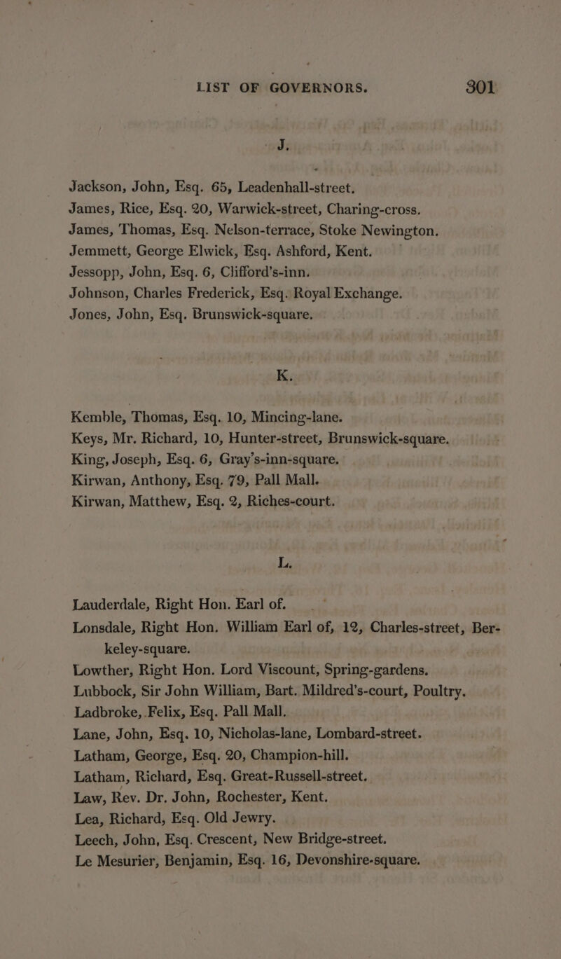 J; Jackson, John, Esq. 65, Leadenhall-street. James, Rice, Esq. 20, Warwick-street, Charing-cross. James, Thomas, Esq. Nelson-terrace, Stoke Newington. Jemmett, George Elwick, Esq. Ashford, Kent. Jessopp, John, Esq. 6, Clifford’s-inn. Johnson, Charles Frederick, Esq. Royal Exchange. Jones, John, Esq. Brunswick-square. K. Kemble, Thomas, Esq. 10, Mincing-lane. Keys, Mr. Richard, 10, Hunter-street, Brunswick-square. King, Joseph, Esq. 6, Gray’s-inn-square. Kirwan, Anthony, Esq. 79, Pall Mall. Kirwan, Matthew, Esq. 2, Riches-court. L. Lauderdale, Right Hon. Earl of. Lonsdale, Right Hon. William Earl of, 12, Charles-street, Ber- keley-square. Lowther, Right Hon. Lord Viscount, Spring-gardens, Lubbock, Sir John William, Bart. Mildred’s-court, Poultry. Ladbroke, .Felix, Esq. Pall Mall. Lane, John, Esq. 10, Nicholas-lane, Lombard-street. Latham, George, Esq. 20, Champion-hill. Latham, Richard, Esq. Great-Russell-street. Law, Rev. Dr. J ohn, Rochester, Kent. Lea, Richard, Esq. Old Jewry. Leech, John, Esq. Crescent, New Bridge-street. Le Mesurier, Benjamin, Esq. 16, Devonshire-square.