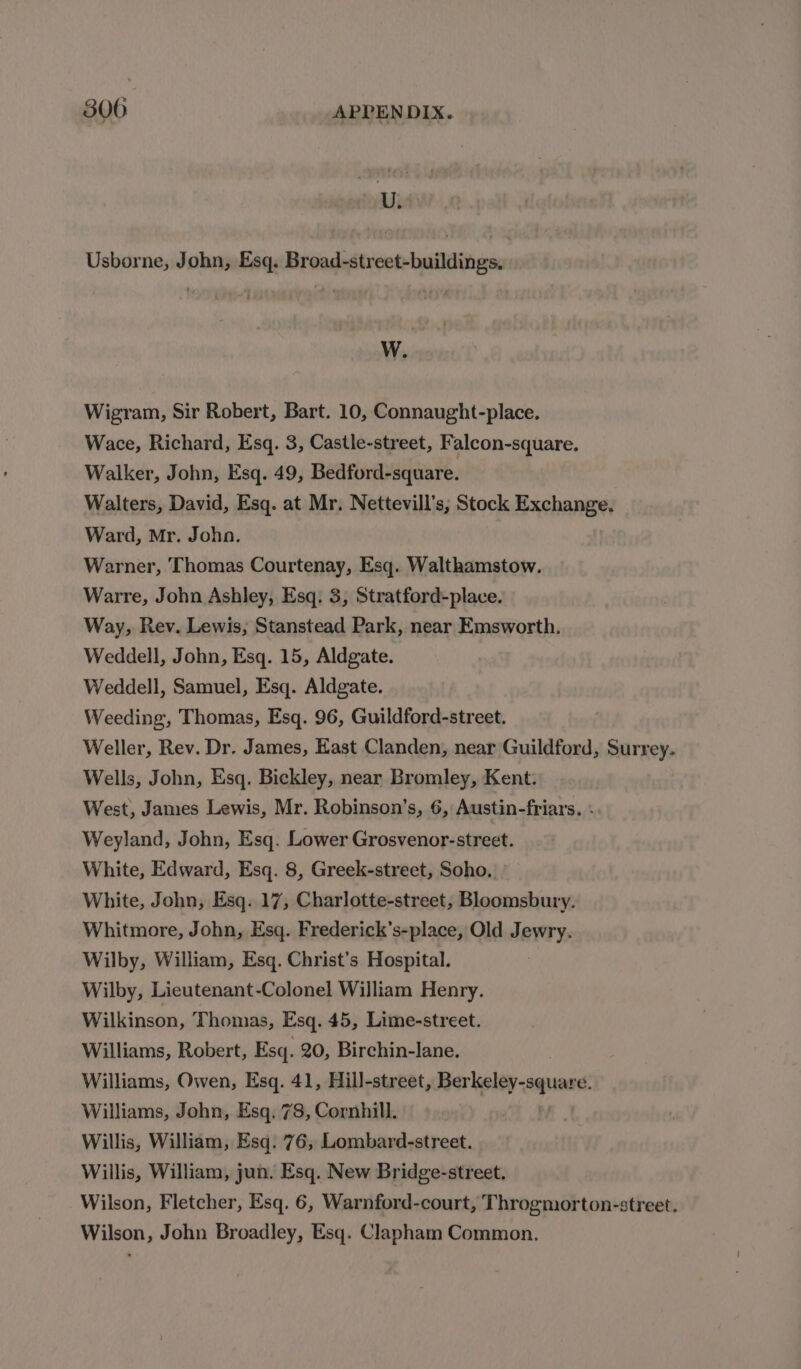 U. Usborne, John, Esq. Broad-street-buildings. W. Wigram, Sir Robert, Bart. 10, Connaught-place. Wace, Richard, Esq. 3, Castle-street, Falcon-square. Walker, John, Esq. 49, Bedford-square. Walters, David, Esq. at Mr. Nettevill’s, Stock Exchange. Ward, Mr. Johan. Warner, Thomas Courtenay, Esq. Walthamstow. Warre, John Ashley, Esq. 3, Stratford-place. Way, Rev. Lewis, Stanstead Park, near Emsworth. Weddell, John, Esq. 15, Aldgate. Weddell, Samuel, Esq. Aldgate. Weeding, Thomas, Esq. 96, Guildford-street. Weller, Rev. Dr. James, Hast Clanden, near Guildford, Surrey. Wells, John, Esq. Bickley, near Bromley, Kent. West, James Lewis, Mr. Robinson’s, 6, Austin-friars. q Weyland, John, Esq. Lower Grosvenor-street. White, Edward, Esq. 8, Greek-street, Soho. White, John, Esq. 17, Charlotte-street, Bloomsbury. Whitmore, John, Esq. Frederick’s-place, Old Jewry. Wilby, William, Esq. Christ’s Hospital. Wilby, Lieutenant-Colonel William Henry. Wilkinson, Thomas, Esq. 45, Lime-street. Williams, Robert, Esq. 20, Birchin-lane. Williams, Owen, Esq. 41, Hill-street, Berkeley-squave Williams, John, Esq. 78, Cornhill. Willis, William, Esq. 76, Lombard-street. Willis, William, jun. Esq. New Bridge-street. Wilson, Fletcher, Esq. 6, Warnford-court, Throgmorton-street. Wilson, John Broadley, Esq. Clapham Common.